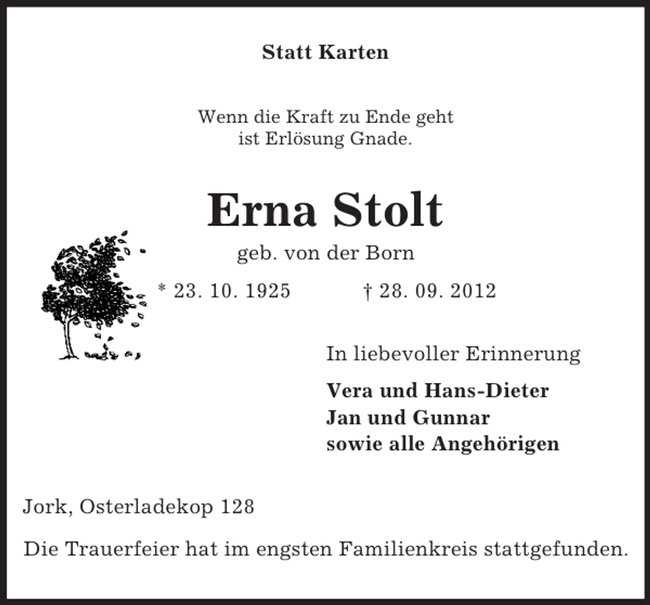 <p>Statt Karten<br />Wenn die Kraft zu Ende geht<br />ist Erlösung Gnade.</p><p>Erna Stolt<br />geb. von der Born<br />* 23. 10. 1925</p><p>† 28. 09. 2012<br />In liebevoller Erinnerung<br />Vera und Hans-Dieter<br />Jan und Gunnar<br />sowie alle Angehörigen</p><p>Jork, Osterladekop 128<br />Die Trauerfeier hat im engsten Familienkreis stattgefunden.</p>