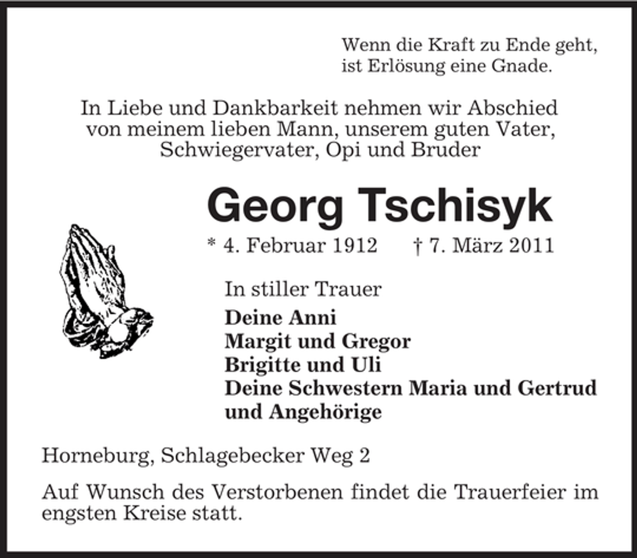 <p>Wenn die Kraft zu Ende geht,<br />ist Erlösung eine Gnade.<br />In Liebe und Dankbarkeit nehmen wir Abschied<br />von meinem lieben Mann, unserem guten Vater,<br />Schwiegervater, Opi und Bruder<br />Georg Tschisyk<br />* 4. Februar 1912 † 7. März 2011<br />In stiller Trauer<br />Deine Anni<br />Margit und Gregor<br />Brigitte und Uli<br />Deine Schwestern Maria und Gertrud<br />und Angehörige<br />Horneburg, Schlagebecker Weg 2<br />Auf Wunsch des Verstorbenen findet die Trauerfeier im engsten Kreise statt.</p>