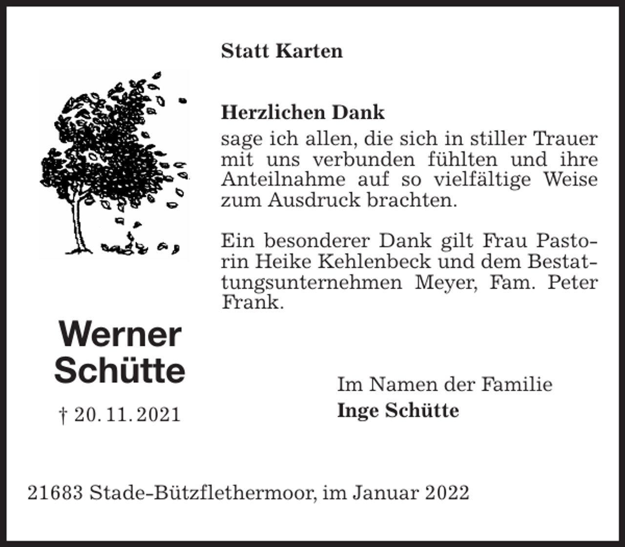 <p>Statt Karten<br />Herzlichen Dank<br />sage ich allen, die sich in stiller Trauer mit uns verbunden fühlten und ihre Anteilnahme auf so vielfältige Weise zum Ausdruck brachten.</p>
<p>Ein besonderer Dank gilt Frau Pastorin Heike Kehlenbeck und dem Bestattungsunternehmen Meyer, Fam. Peter Frank.</p>
<p>Im Namen der Familie<br />Inge Schütte</p>
<p>21683 Stade-Bützflethermoor, im Januar 2022<br />Werner<br />Schütte<br />† 20. 11. 2021</p>