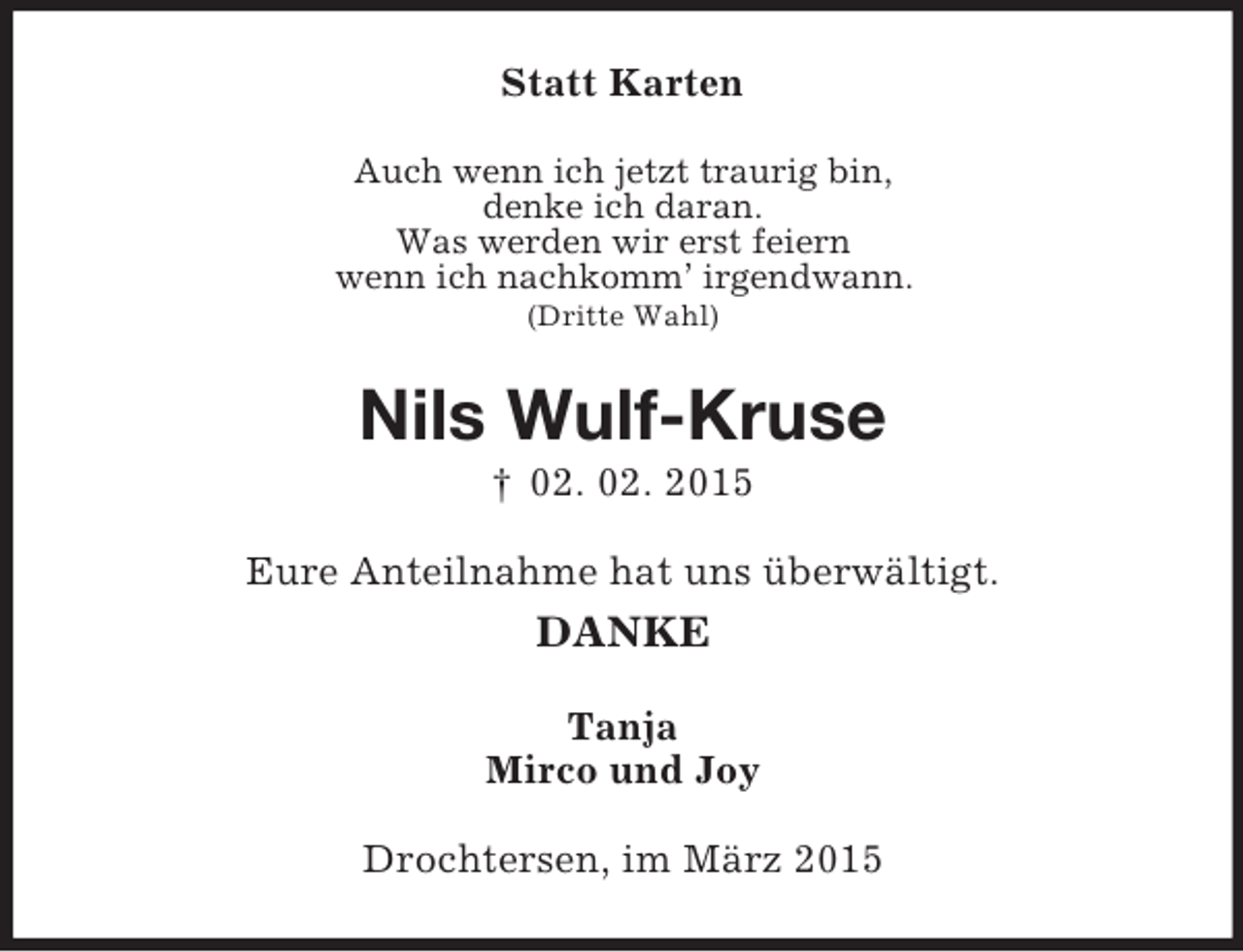 <p>Statt Karten<br />Auch wenn ich jetzt traurig bin,<br />denke ich daran.<br />Was werden wir erst feiern<br />wenn ich nachkomm’ irgendwann.<br />(Dritte Wahl)<br />Nils Wulf-Kruse<br />† 02. 02. 2015<br />Eure Anteilnahme hat uns überwältigt.<br />DANKE<br />Tanja<br />Mirco und Joy<br />Drochtersen, im März 2015</p>