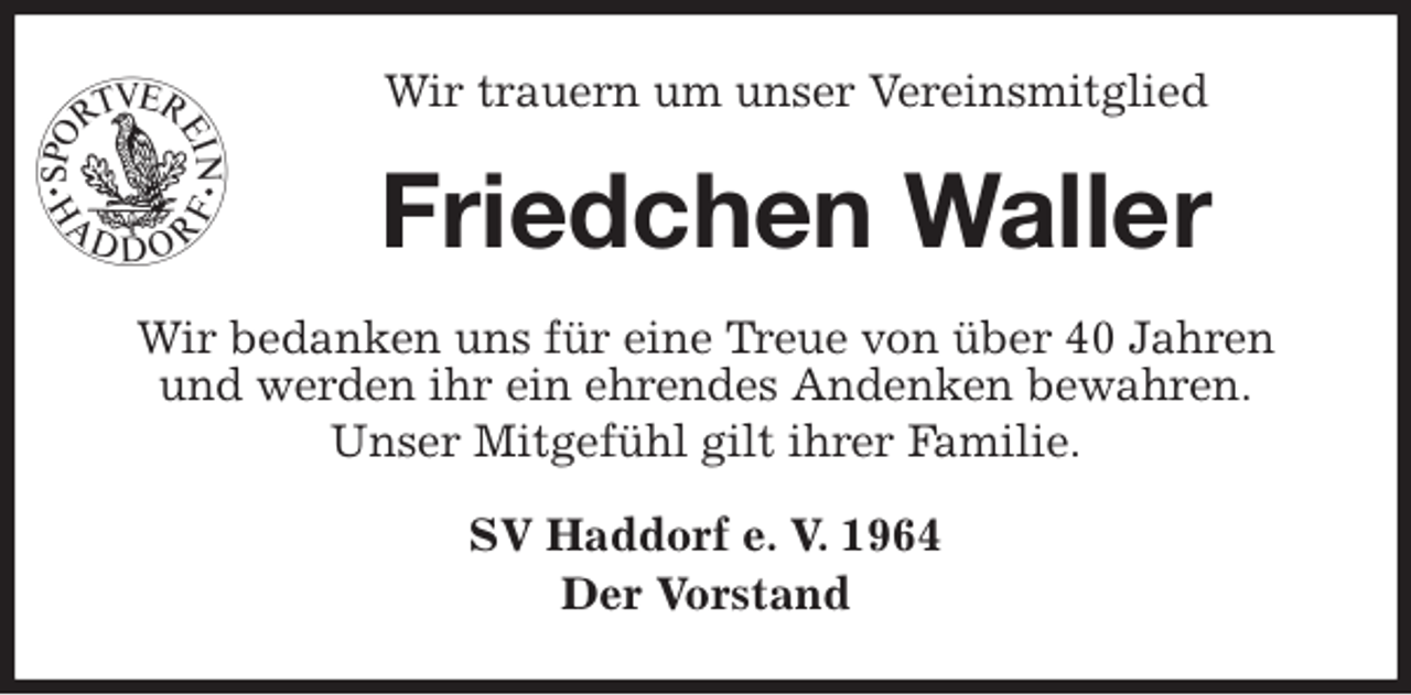 <p>Wir trauern um unser Vereinsmitglied<br />Friedchen Waller<br />Wir bedanken uns für eine Treue von über 40 Jahren<br />und werden ihr ein ehrendes Andenken bewahren.<br />Unser Mitgefühl gilt ihrer Familie.<br />SV Haddorf e. V. 1964<br />Der Vorstand</p>