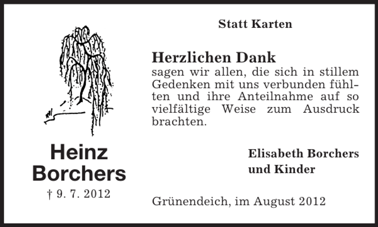 <p>Statt Karten</p><p>Herzlichen Dank<br />sagen wir allen, die sich in stillem<br />Gedenken mit uns verbunden fühlten und ihre Anteilnahme auf so<br />vielfältige Weise zum Ausdruck<br />brachten.</p><p>Heinz<br />Borchers<br />† 9. 7. 2012</p><p>Elisabeth Borchers<br />und Kinder<br />Grünendeich, im August 2012</p>