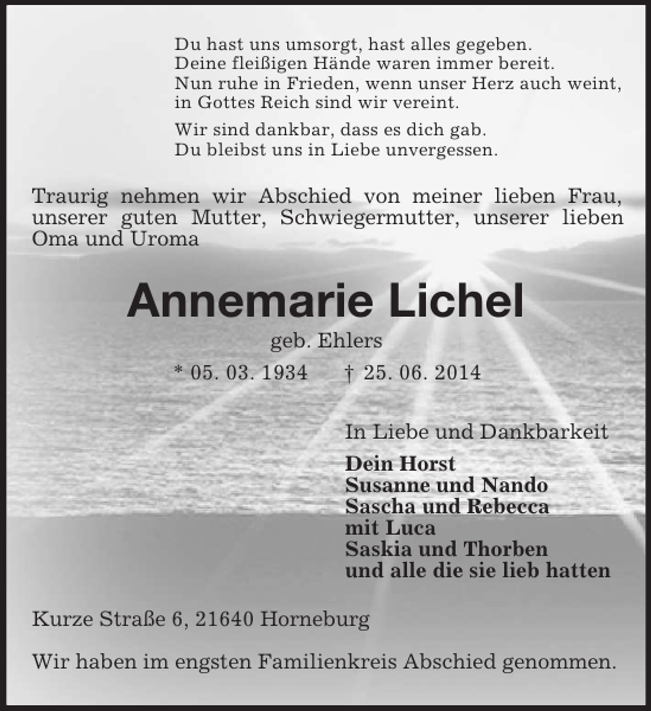 <p>Du hast uns umsorgt, hast alles gegeben.<br />Deine fleißigen Hände waren immer bereit.<br />Nun ruhe in Frieden, wenn unser Herz auch weint,<br />in Gottes Reich sind wir vereint.<br />Wir sind dankbar, dass es dich gab.<br />Du bleibst uns in Liebe unvergessen.<br />Traurig nehmen wir Abschied von meiner lieben Frau,<br />unserer guten Mutter, Schwiegermutter, unserer lieben Oma und Uroma<br />Annemarie Lichel<br />geb. Ehlers<br />* 05. 03. 1934 † 25. 06. 2014<br />In Liebe und Dankbarkeit<br />Dein Horst<br />Susanne und Nando<br />Sascha und Rebecca<br />mit Luca<br />Saskia und Thorben<br />und alle die sie lieb hatten<br />Kurze Straße 6, 21640 Horneburg<br />Wir haben im engsten Familienkreis Abschied genommen.</p>