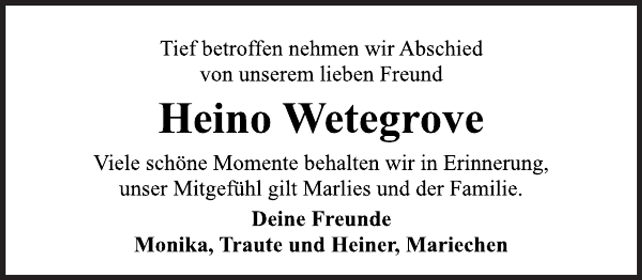 <p>Tief betroffen nehmen wir Abschied<br />von unserem lieben Freund</p>
<p>Heino Wetegrove</p>
<p>Viele schöne Momente behalten wir in Erinnerung,<br />unser Mitgefühl gilt Marlies und der Familie.</p>
<p>Deine Freunde<br />Monika, Traute und Heiner, Mariechen</p>