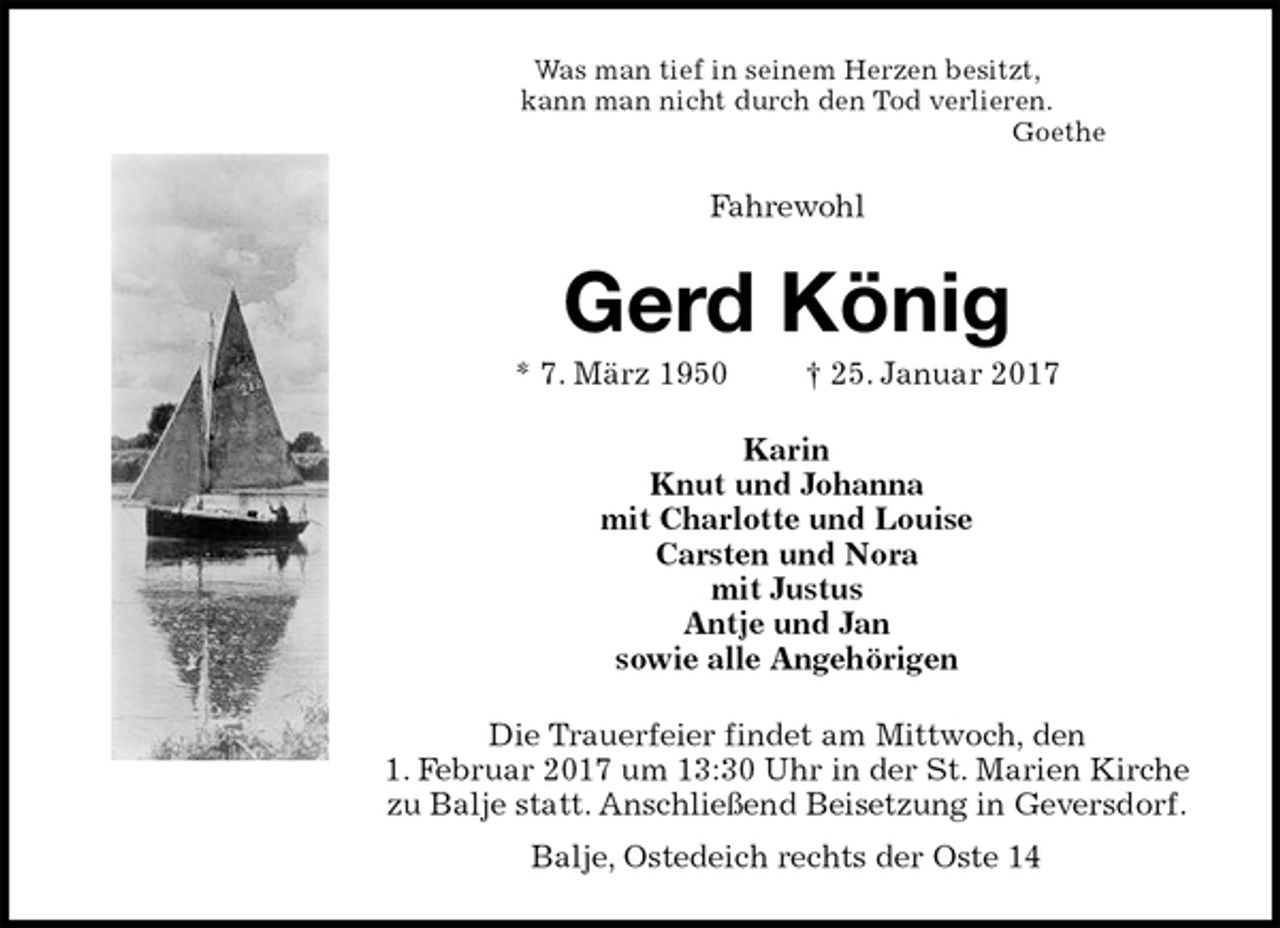 <p>Was man tief in seinem Herzen besitzt,<br />kann man nicht durch den Tod verlieren.<br />Goethe<br />Fahrewohl<br />Gerd König<br />* 7. März 1950 † 25. Januar 2017<br />Karin<br />Knut und Johanna<br />mit Charlotte und Louise<br />Carsten und Nora<br />mit Justus<br />Antje und Jan<br />sowie alle Angehörigen<br />Die Trauerfeier findet am Mittwoch, den<br />1. Februar 2017 um 13:30 Uhr in der St. Marien Kirche zu Balje statt. Anschließend Beisetzung in Geversdorf.<br />Balje, Ostedeich rechts der Oste 14</p>
