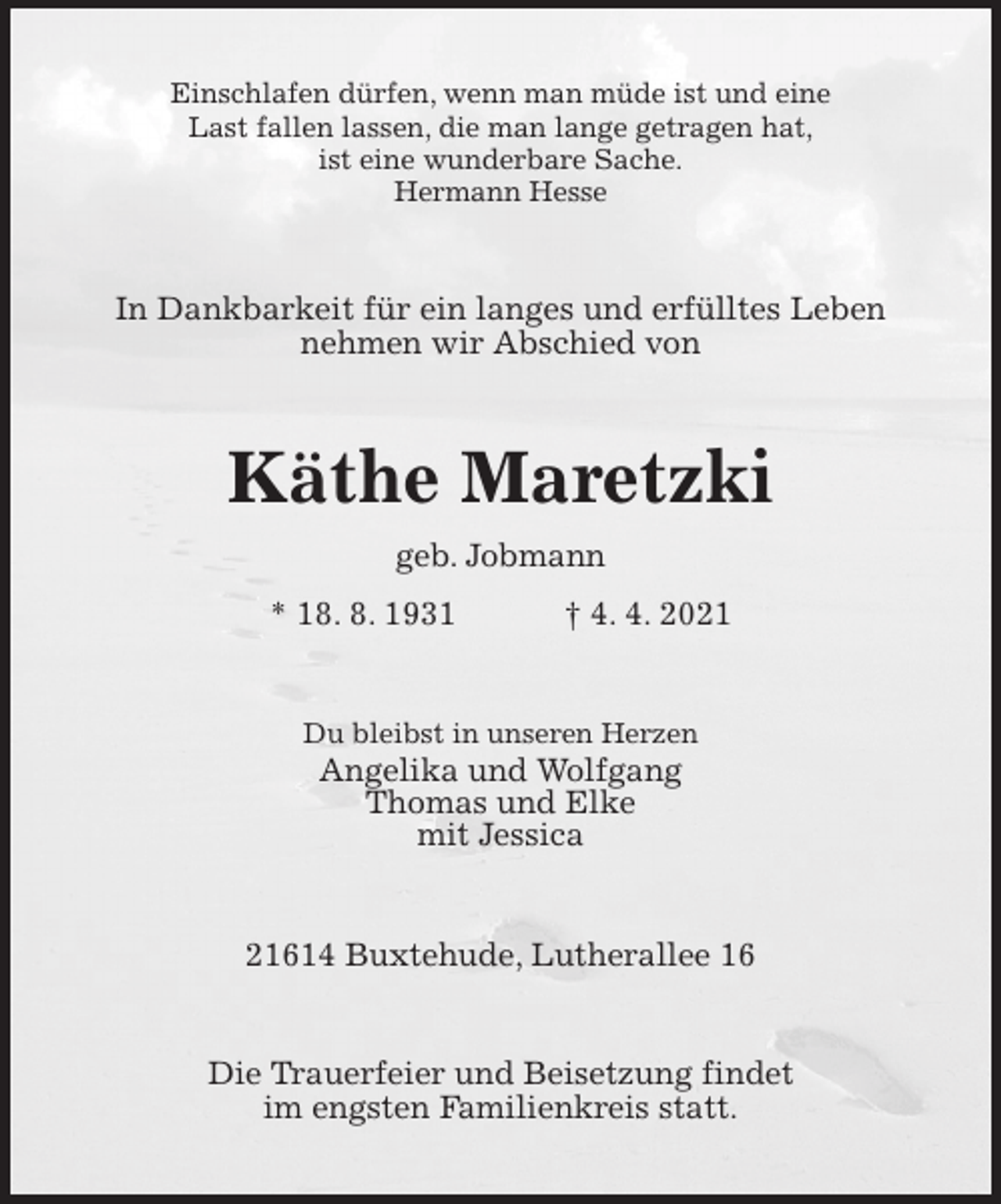 <p>Einschlafen dürfen, wenn man müde ist und eine<br />Last fallen lassen, die man lange getragen hat,<br />ist eine wunderbare Sache.<br />Hermann Hesse<br />In Dankbarkeit für ein langes und erfülltes Leben<br />nehmen wir Abschied von<br />Käthe Maretzki<br />geb. Jobmann<br />* 18. 8. 1931 † 4. 4. 2021<br />Du bleibst in unseren Herzen<br />Angelika und Wolfgang<br />Thomas und Elke<br />mit Jessica<br />21614 Buxtehude, Lutherallee 16<br />Die Trauerfeier und Beisetzung findet<br />im engsten Familienkreis statt.</p>