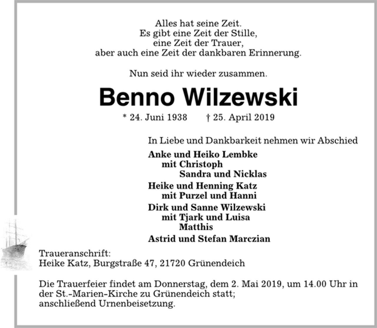 <p>Alles hat seine Zeit.<br />Es gibt eine Zeit der Stille,<br />eine Zeit der Trauer,<br />aber auch eine Zeit der dankbaren Erinnerung.<br />Nun seid ihr wieder zusammen.<br />Benno Wilzewski<br />* 24.06.1938 † 25.04.2019<br />In Liebe und Dankbarkeit nehmen wir Abschied<br />Anke und Heiko Lembke<br />mit Christoph<br />Sandra und Nicklas<br />Heike und Henning Katz<br />mit Purzel und Hanni<br />Dirk und Sanne Wilzewski<br />mit Tjark und Luisa<br />Matthis<br />Astrid und Stefan Marczian<br />Traueranschrift:<br />Heike Katz, Burgstr. 47, 21720 Grünendeich<br />Die Trauerfeier findet am Donnerstag, dem 2. Mai 2019, um 14.00 Uhr in der St. Marien-Kirche zu Grünendeich statt; anschließend Urnenbeisetzung.</p>