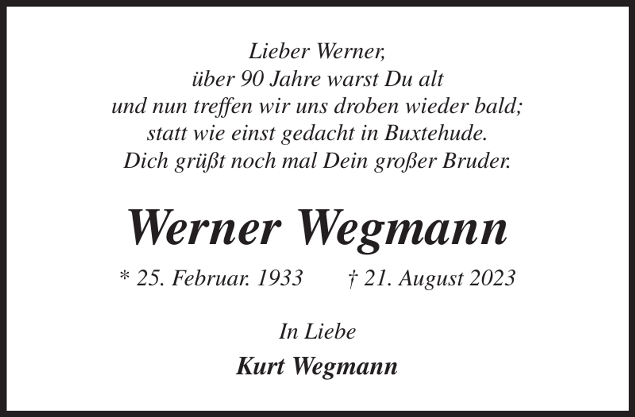 <p>Lieber Werner,<br />über 90 Jahre warst Du alt<br />und nun treffen wir uns droben wieder bald;<br />statt wie einst gedacht in Buxtehude.<br />Dich grüßt noch mal Dein großer Bruder.<br />Werner Wegmann<br />* 25. Februar. 1933 † 21. August 2023<br />In Liebe<br />Kurt Wegmann</p>