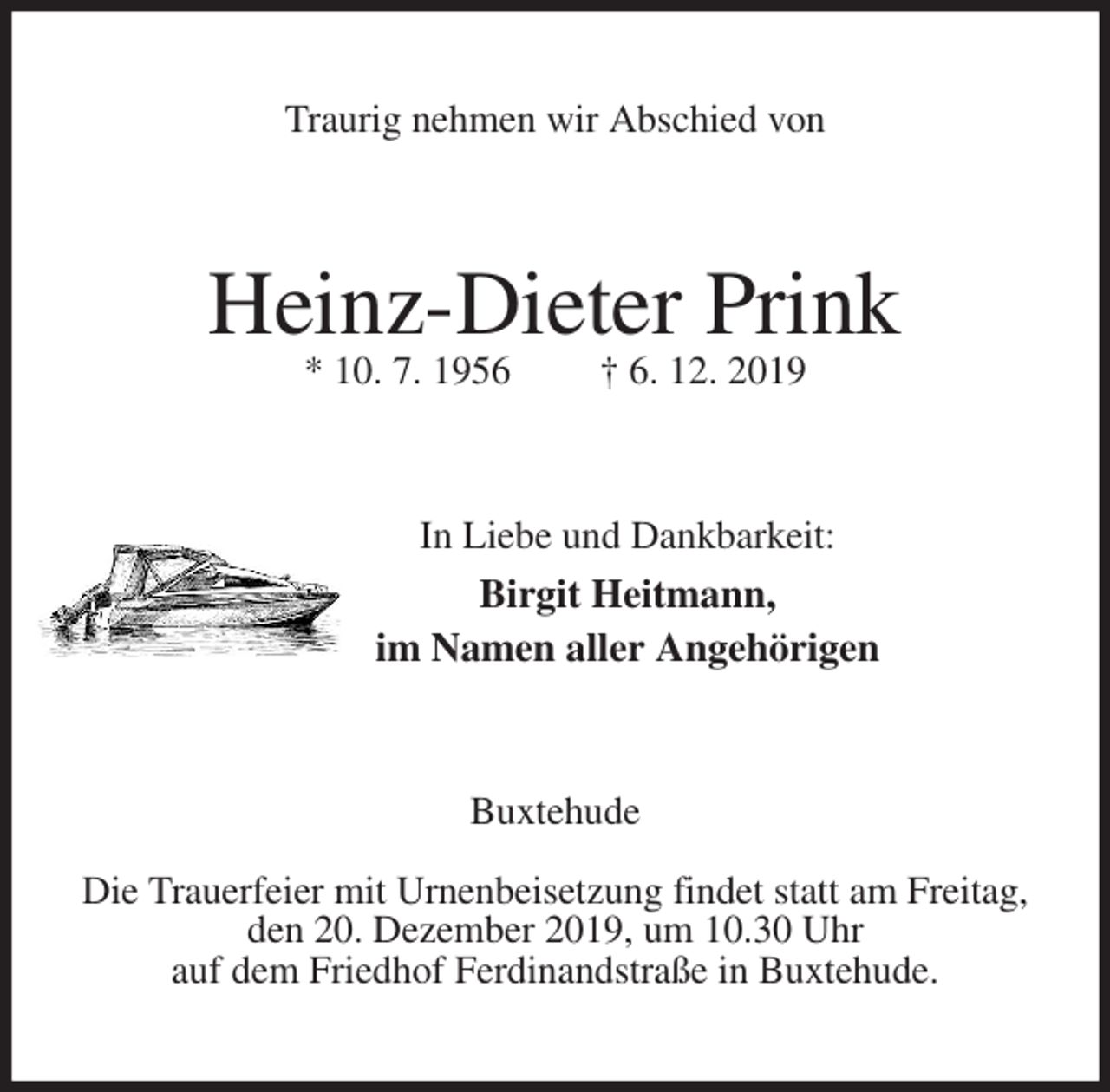 <p>Traurig nehmen wir Abschied von<br />Heinz-Dieter Prink<br />* 10. 7. 1956 † 6. 12. 2019<br />In Liebe und Dankbarkeit:<br />Birgit Heitmann,<br />im Namen aller Angehörigen<br />Buxtehude</p><p>Die Trauerfeier mit Urnenbeisetzung findet statt am Freitag,<br />den 20. Dezember 2019, um 10.30 Uhr<br />auf dem Friedhof Ferdinandstraße in Buxtehude.</p>