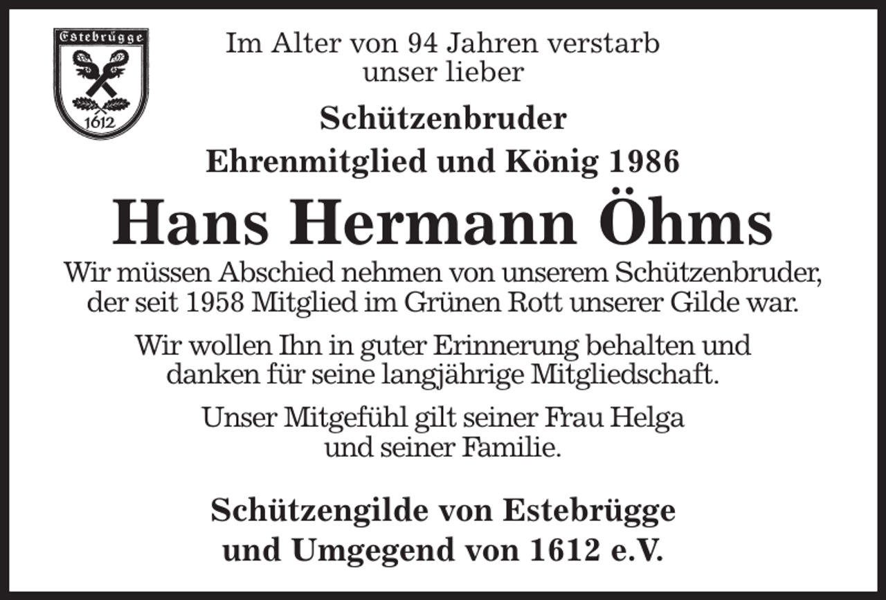 <p>Im Alter von 94 Jahren verstarb<br />unser lieber<br />Schützenbruder</p><p>Ehrenmitglied und König 1986<br />Hans Hermann Öhms<br />Wir müssen Abschied nehmen von unserem Schützenbruder,<br />der seit 1958 Mitglied im Grünen Rott unserer Gilde war.<br />Wir wollen Ihn in guter Erinnerung behalten und<br />danken für seine langjährige Mitgliedschaft.<br />Unser Mitgefühl gilt seiner Frau Helga<br />und seiner Familie.</p><p>Schützengilde von Estebrügge<br />und Umgegend von 1612 e.V.</p>