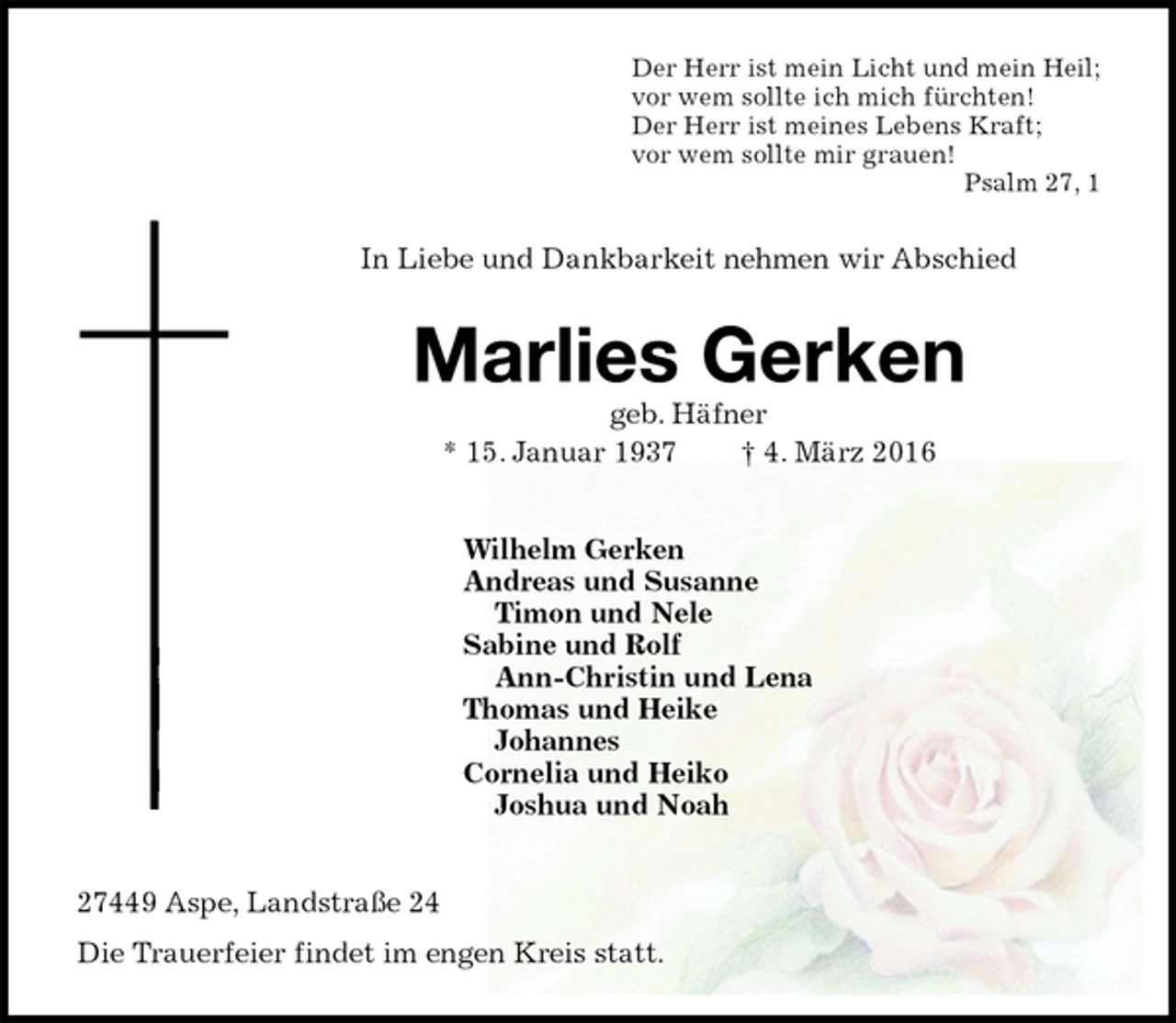 <p>Der Herr ist mein Licht und mein Heil;<br />vor wem sollte ich mich fürchten!<br />Der Herr ist meines Lebens Kraft;<br />vor wem sollte mir grauen!<br />Psalm 27, 1<br />In Liebe und Dankbarkeit nehmen wir Abschied<br />Marlies Gerken<br />geb. Häfner<br />* 15. Januar 1937 † 4. März 2016<br />Wilhelm Gerken<br />Andreas und Susanne<br />Timon und Nele<br />Sabine und Rolf<br />Ann-Christin und Lena<br />Thomas und Heike<br />Johannes<br />Cornelia und Heiko<br />Joshua und Noah<br />27449 Aspe, Landstraße 24<br />Die Trauerfeier findet im engen Kreis statt.</p>