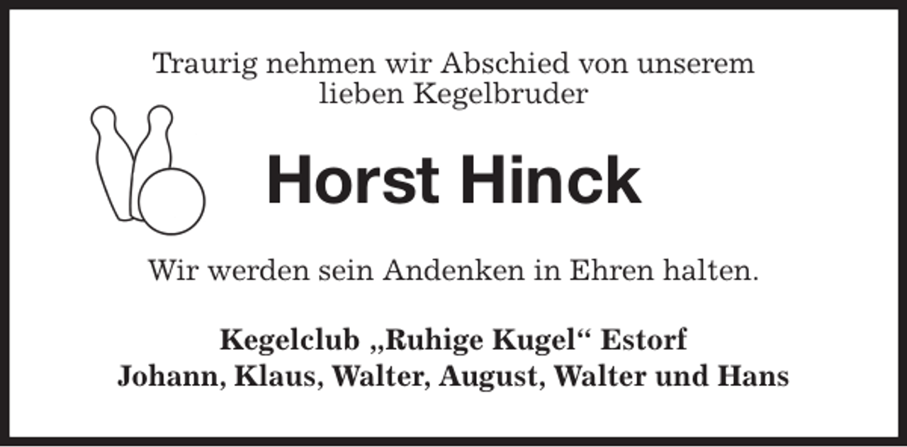 <p>Traurig nehmen wir Abschied von unserem<br />lieben Kegelbruder<br />Horst Hinck<br />Wir werden sein Andenken in Ehren halten.<br />Kegelclub „Ruhige Kugel“ Estorf<br />Johann, Klaus, Walter, August, Walter und Hans</p>