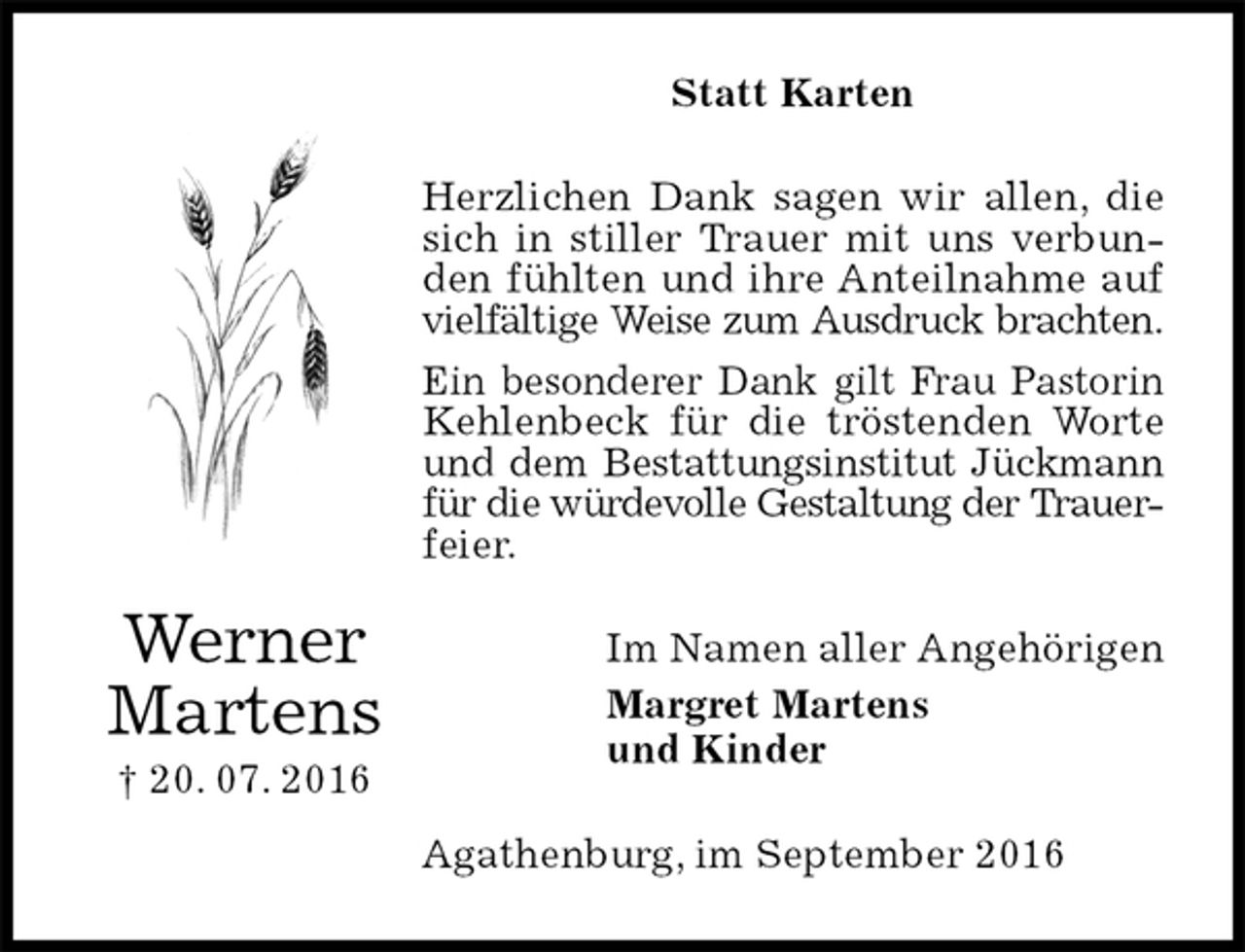 <p>Statt Karten<br />Herzlichen Dank sagen wir allen, die sich in stiller Trauer mit uns verbunden fühlten und ihre Anteilnahme auf vielfältige Weise zum Ausdruck brachten.<br />Ein besonderer Dank gilt Frau Pastorin Kehlenbeck für die tröstenden Worte und dem Bestattungsinstitut Jückmann<br />für die würdevolle Gestaltung der Trauer-<br />feier.<br />Im Namen aller Angehörigen<br />Margret Martens<br />und Kinder<br />Agathenburg, im September 2016<br />Werner<br />Martens<br />† 20. 07. 2016</p>