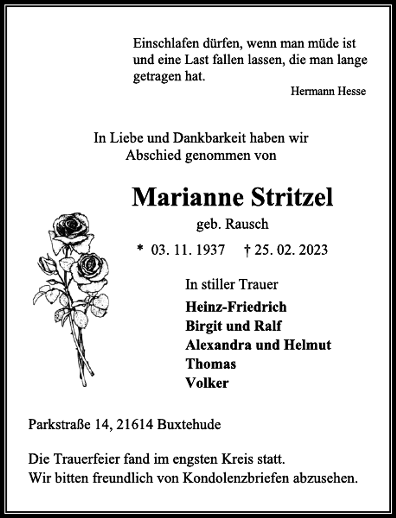 <p>Einschlafen dürfen, wenn man müde ist<br />und eine Last fallen lassen, die man lange<br />getragen hat.<br />Hermann Hesse<br />In Liebe und Dankbarkeit haben wir<br />Abschied genommen von<br />Marianne Stritzel<br />geb. Rausch<br />* 03. 11. 1937 † 25. 02. 2023<br />In stiller Trauer<br />Heinz-Friedrich<br />Birgit und Ralf<br />Alexandra und Helmut<br />Thomas<br />Volker<br />Parkstraße 14, 21614 Buxtehude<br />Die Trauerfeier fand im engsten Kreis statt.<br />Wir bitten freundlich von Kondolenzbriefen abzusehen.</p>