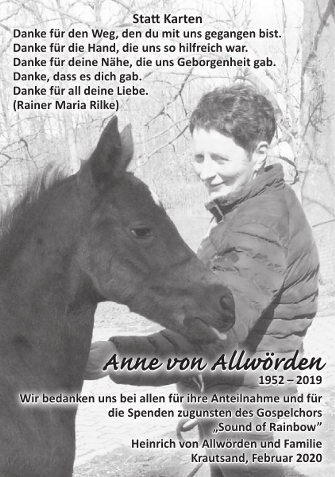 <p>Statt Karten<br />Danke für den Weg, den du mit uns gegangen bist.<br />Danke für die Hand, die uns so hilfreich war.<br />Danke für deine Nähe, die uns Geborgenheit gab.<br />Danke, dass es dich gab.<br />Danke für all deine Liebe.<br />(Rainer Maria Rilke)<br />Anne von Allwörden<br />1952 – 2019<br />Wir bedanken uns bei allen für ihre Anteilnahme und für die Spenden zugunsten des Gospelchors „Sound of Rainbow”<br />Heinrich von Allwörden und Familie<br />Krautsand, Februar 2020</p>