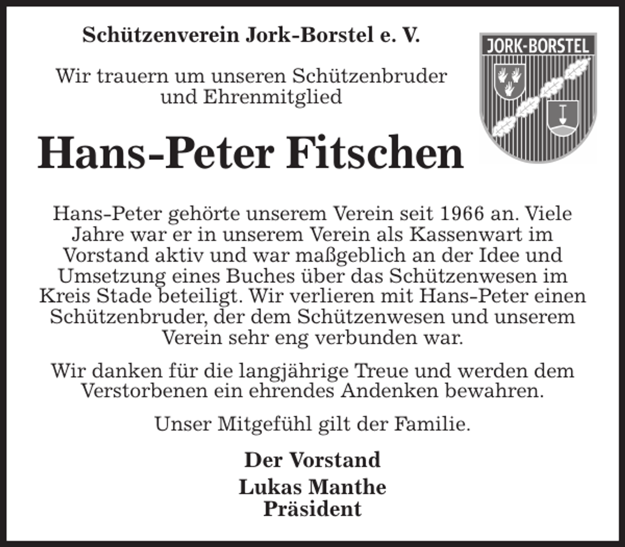<p>Schützenverein Jork-Borstel e. V.</p><p>Wir trauern um unseren Schützenbruder<br />und Ehrenmitglied<br />Hans-Peter Fitschen<br />Hans-Peter gehörte unserem Verein seit 1966 an. Viele Jahre war er in unserem Verein als Kassenwart im<br />Vorstand aktiv und war maßgeblich an der Idee und<br />Umsetzung eines Buches über das Schützenwesen im Kreis Stade beteiligt. Wir verlieren mit Hans-Peter einen Schützenbruder, der dem Schützenwesen und unserem Verein sehr eng verbunden war.<br />Wir danken für die langjährige Treue und werden dem<br />Verstorbenen ein ehrendes Andenken bewahren.<br />Unser Mitgefühl gilt der Familie.<br />Der Vorstand<br />Lukas Manthe<br />Präsident</p>