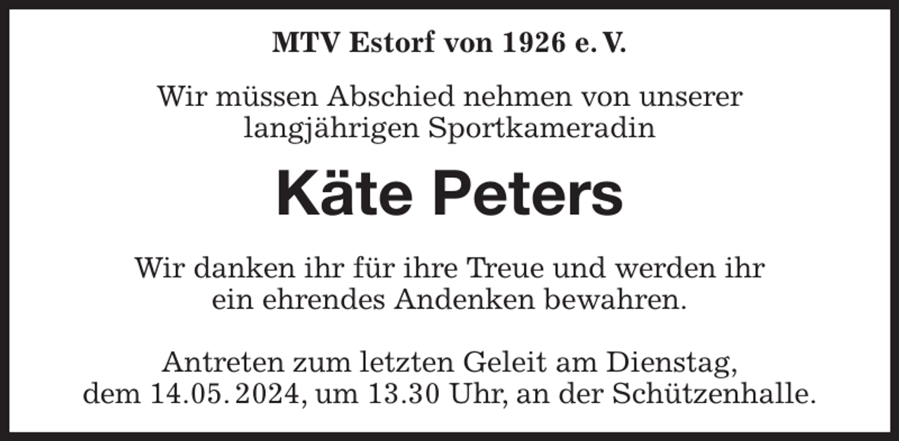 <p>MTV Estorf von 1926 e. V.<br />Wir müssen Abschied nehmen von unserer<br />langjährigen Sportkameradin<br />Käte Peters<br />Wir danken ihr für ihre Treue und werden ihr<br />ein ehrendes Andenken bewahren.</p><p>Antreten zum letzten Geleit am Dienstag,<br />dem 14.05. 2024, um 13.30 Uhr, an der Schützenhalle.</p>
