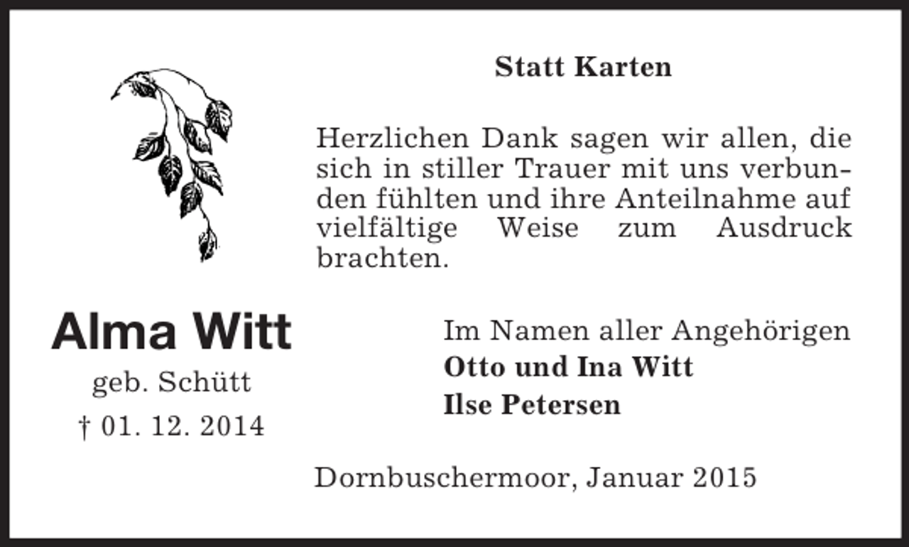 <p>Alma Witt<br />geb. Schütt<br />† 01. 12. 2014<br />Statt Karten<br />Herzlichen Dank sagen wir allen, die sich in stiller Trauer mit uns verbunden fühlten und ihre Anteilnahme auf vielfältige Weise zum Ausdruck brachten.<br />Im Namen aller Angehörigen<br />Otto und Ina Witt<br />Ilse Petersen<br />Dornbuschermoor, Januar 2015</p>