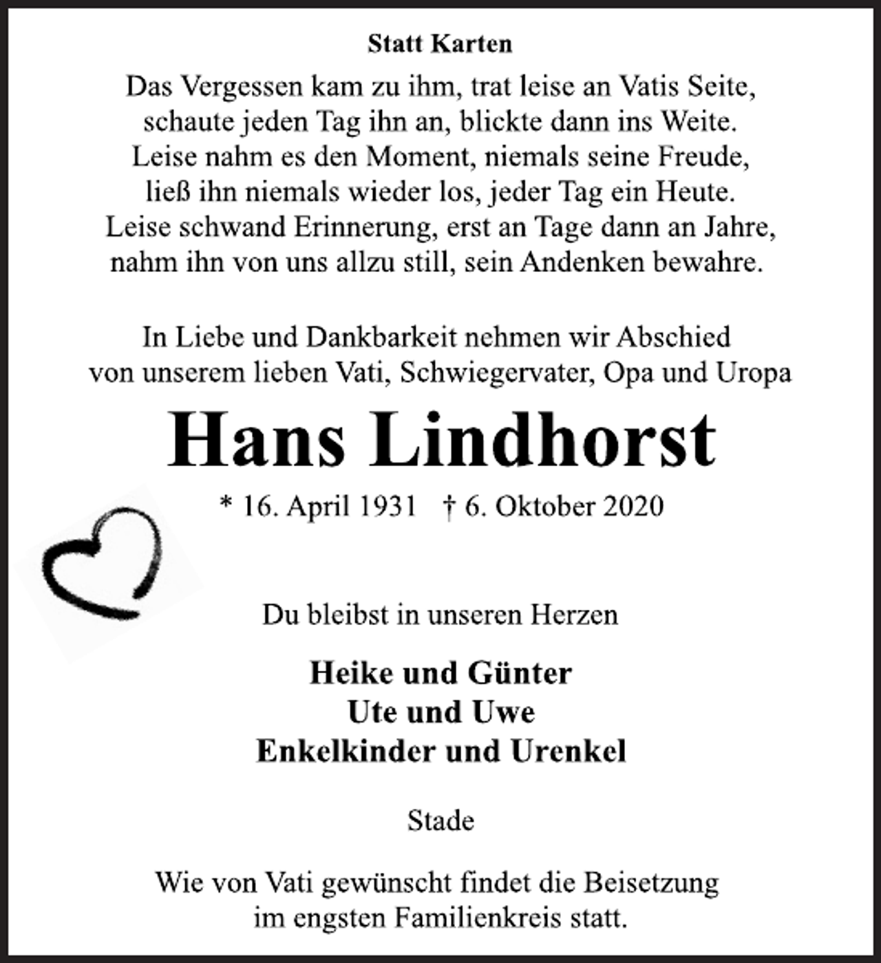 <p>Statt Karten<br />Das Vergessen kam zu ihm, trat leise an Vatis Seite, schaute jeden Tag ihn an, blickte dann ins Weite. Leise nahm es den Moment, niemals seine Freude, ließ ihn niemals wieder los, jeder Tag ein Heute. Leise schwand Erinnerung, erst an Tage dann an Jahre, nahm ihn von uns allzu still, sein Andenken bewahre.<br />In Liebe und Dankbarkeit nehmen wir Abschied von unserem lieben Vati, Schwiegervater, Opa und Uropa<br />Hans Lindhorst<br />* 16. April 1931 † 6. Oktober 2020<br />Du bleibst in unseren Herzen<br />Heike und Günter<br />Ute und Uwe<br />Enkelkinder und Urenkel<br />Stade<br />Wie von Vati gewünscht findet die Beisetzung im engsten Familienkreis statt</p>