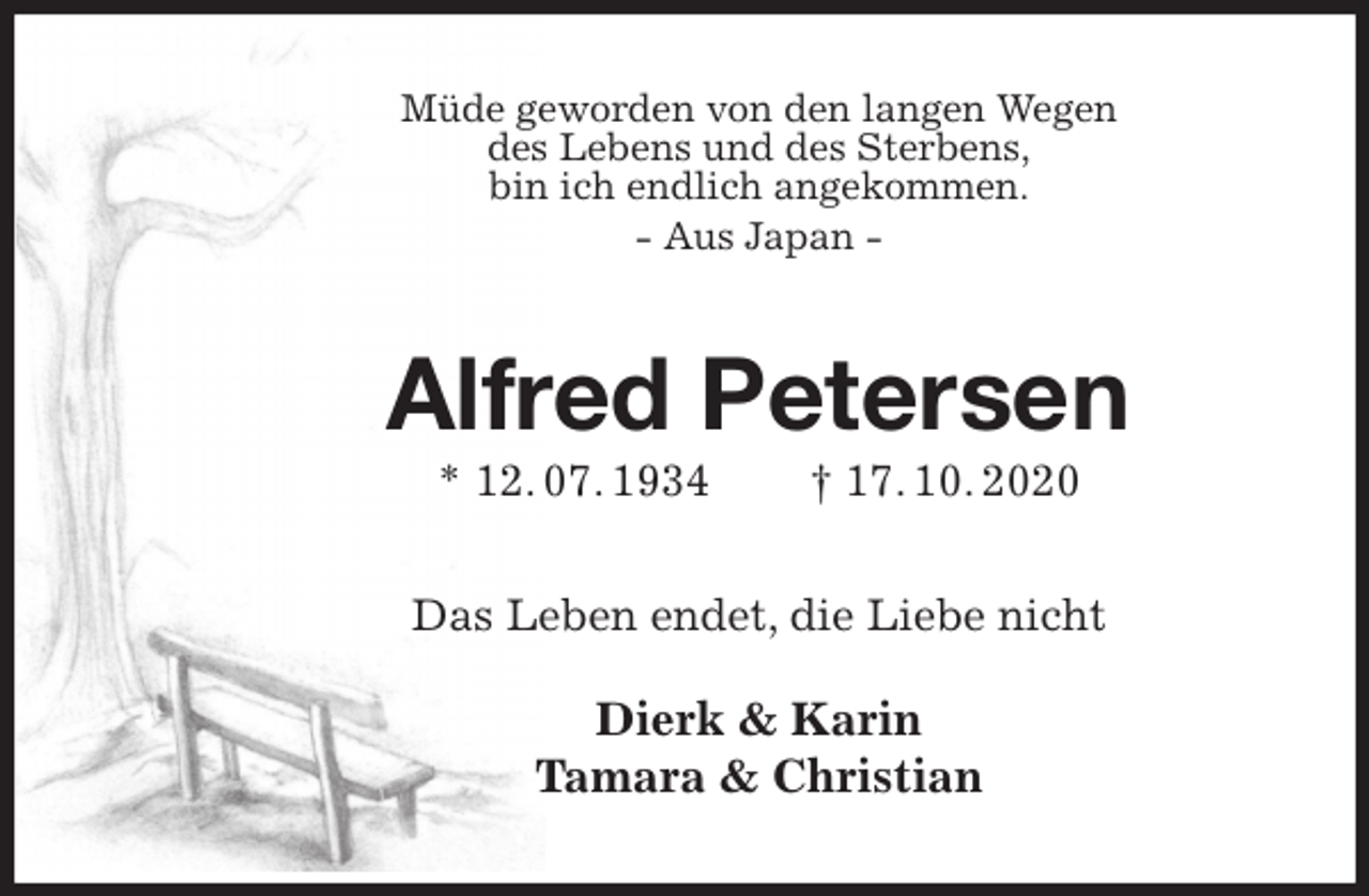 <p>Müde geworden von den langen Wegen<br />des Lebens und des Sterbens,<br />bin ich endlich angekommen.<br />- Aus Japan -<br />Alfred Petersen<br />* 12. 07. 1934 † 17. 10. 2020<br />Das Leben endet, die Liebe nicht</p>
<p>Dierk &amp; Karin<br />Tamara &amp; Christian</p>