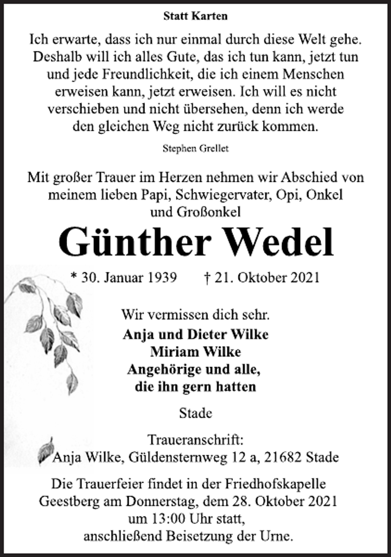 <p>Statt Karten<br />Ich erwarte, dass ich nur einmal durch diese Welt gehe.<br />Deshalb will ich alles Gute, das ich tun kann, jetzt tun<br />und jede Freundlichkeit, die ich einem Menschen<br />erweisen kann, jetzt erweisen. Ich will es nicht<br />verschieben und nicht übersehen, denn ich werde<br />den gleichen Weg nicht zurück kommen.<br />Stephen Grellet<br />Mit großer Trauer im Herzen nehmen wir Abschied von<br />meinem lieben Papi, Schwiegervater, Opi, Onkel<br />und Großonkel<br />Günther Wedel<br />* 30. Januar 1939 † 21. Oktober 2021<br />Wir vermissen dich sehr.<br />Anja und Dieter Wilke<br />Miriam Wilke<br />Angehörige und alle,<br />die ihn gern hatten<br />Stade<br />Traueranschrift:<br />Anja Wilke, Güldensternweg 12 a, 21682 Stade<br />Die Trauerfeier findet in der Friedhofskapelle<br />Geestberg am Donnerstag, dem 28. Oktober 2021<br />um 13:00 Uhr statt,<br />anschließend Beisetzung der Urne.</p>
