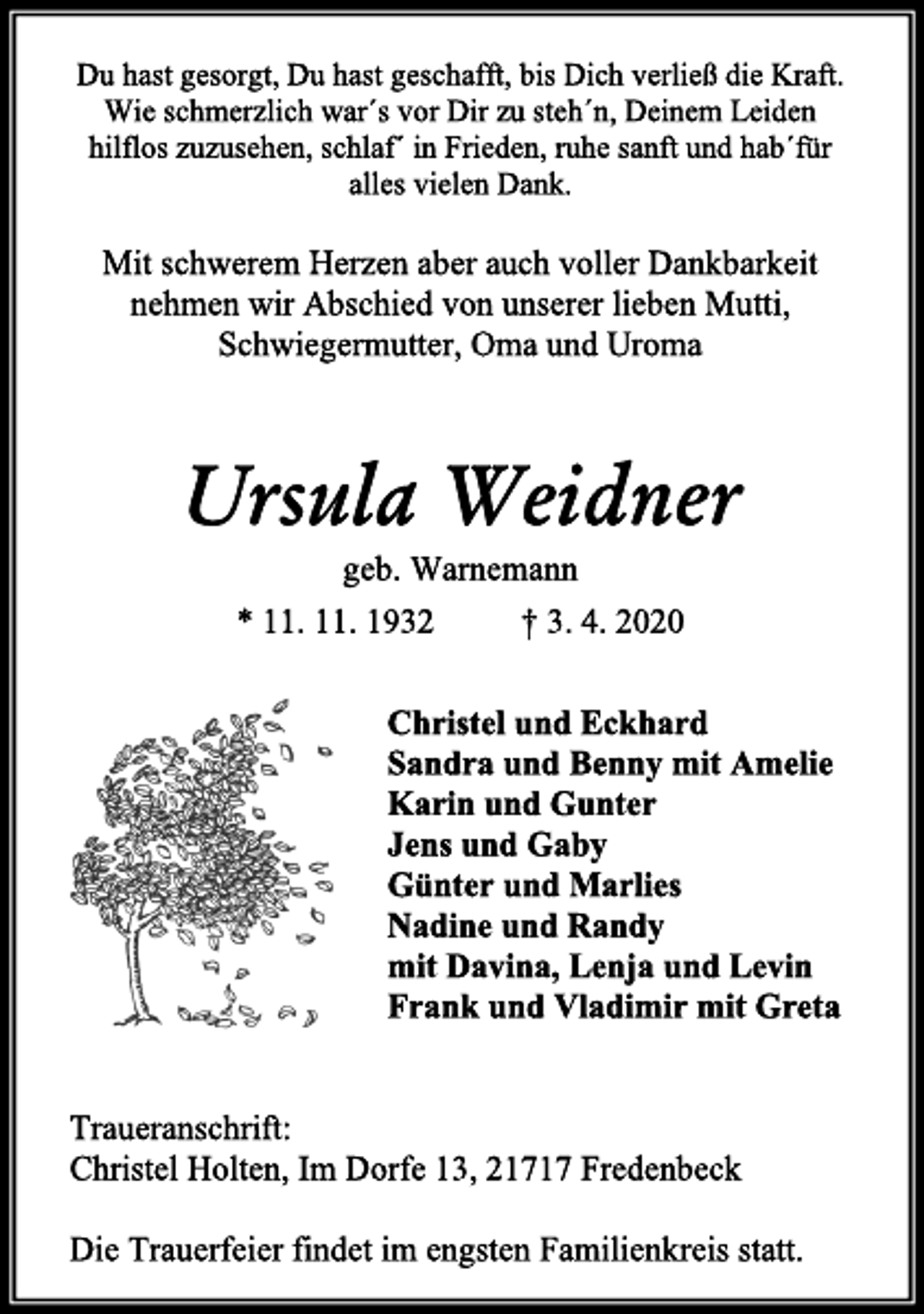 <p>Du hast gesorgt, Du hast geschafft, bis Dich verließ die Kraft.<br />Wie schmerzlich war´s vor Dir zu steh´n, Deinem Leiden hilflos zuzusehen, schlaf´ in Frieden, ruhe sanft und hab´für alles vielen Dank.<br />Mit schwerem Herzen aber auch voller Dankbarkeit nehmen wir Abschied von unserer lieben Mutti, Schwiegermutter, Oma und Uroma<br />Ursula Weidner<br />geb. Warnemann<br />* 11. 11. 1932 † 3. 4. 2020<br />Christel und Eckhard<br />Sandra und Benny mit Amelie<br />Karin und Gunter<br />Jens und Gaby<br />Günter und Marlies<br />Nadine und Randy<br />mit Davina, Lenja und Levin<br />Frank und Vladimir mit Greta<br />Traueranschrift:<br />Christel Holten, Im Dorfe 13, 21717 Fredenbeck<br />Die Trauerfeier findet im engsten Familienkreis statt.</p>
