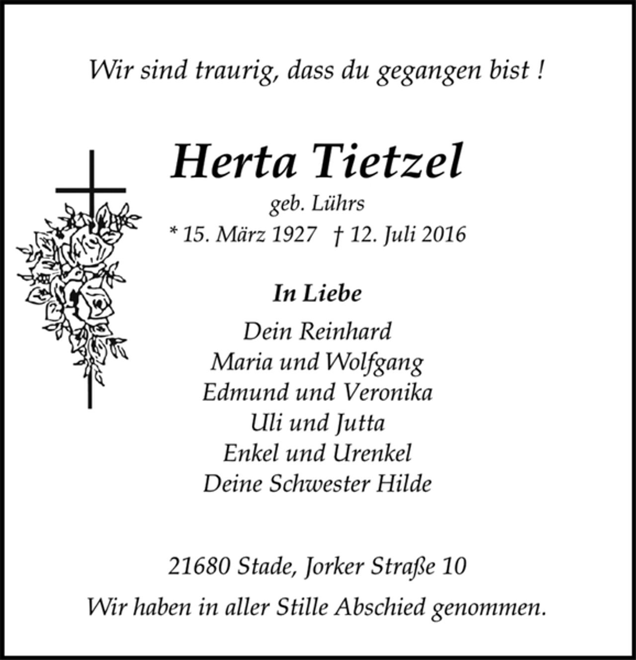 <p>Wir sind traurig, dass du gegangen bist !<br />Herta Tietzel<br />geb. Lührs<br />* 15. März 1927 † 12. Juli 2016<br />In Liebe<br />Dein Reinhard<br />Maria und Wolfgang<br />Edmund und Veronika<br />Uli und Jutta<br />Enkel und Urenkel<br />Deine Schwester Hilde<br />21680 Stade, Jorker Straße 10<br />Wir haben in aller Stille Abschied genommen.</p>
