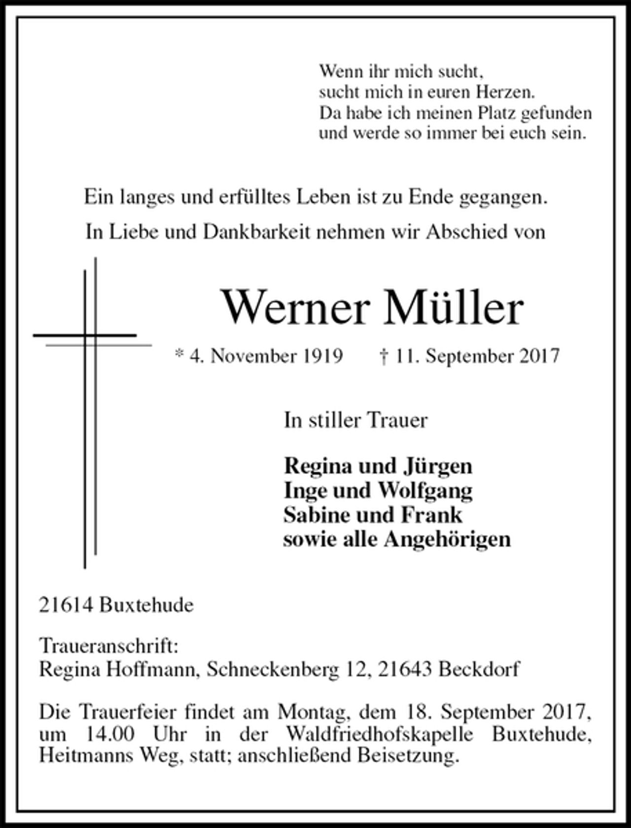 <p>Wenn ihr mich sucht,<br />sucht mich in euren Herzen.<br />Da habe ich meinen Platz gefunden<br />und werde so immer bei euch sein.<br />Ein langes und erfülltes Leben ist zu Ende gegangen.<br />In Liebe und Dankbarkeit nehmen wir Abschied von<br />Werner Müller<br />* 4. November 1919 † 11. September 2017<br />In stiller Trauer</p>
<p>Regina und Jürgen<br />Inge und Wolfgang<br />Sabine und Frank<br />sowie alle Angehörigen<br />21614 Buxtehude</p>
<p>Traueranschrift:<br />Regina Hoffmann, Schneckenberg 12, 21643 Beckdorf</p>
<p>Die Trauerfeier findet am Montag, dem 18. September 2017,<br />um 14.00 Uhr in der Waldfriedhofskapelle Buxtehude,<br />Heitmanns Weg, statt; anschließend Beisetzung.</p>