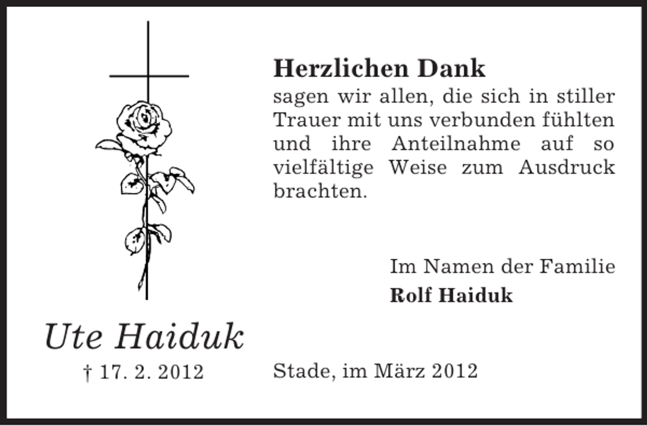 <p>Herzlichen Dank<br />sagen wir allen, die sich in stiller<br />Trauer mit uns verbunden fühlten<br />und ihre Anteilnahme auf so<br />vielfältige Weise zum Ausdruck<br />brachten.</p><p>Im Namen der Familie<br />Rolf Haiduk</p><p>Ute Haiduk<br />† 17. 2. 2012</p><p>Stade, im März 2012</p>