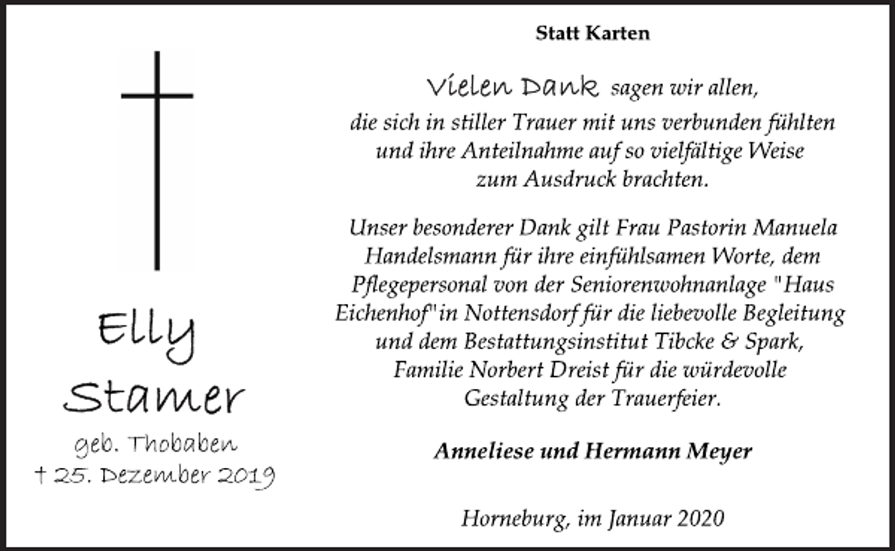 <p>Elly<br />Stamer<br />geb. Thobaben<br />† 25. Dezember 2019<br />Statt Karten<br />Vielen Dank sagen wir allen,<br />die sich in stiller Trauer mit uns verbunden fühlten<br />und ihre Anteilnahme auf so vielfältige Weise<br />zum Ausdruck brachten.<br />Unser besonderer Dank gilt Frau Pastorin Manuela<br />Handelsmann für ihre einfühlsamen Worte, dem<br />Pflegepersonal von der Seniorenwohnanlage "Haus<br />Eichenhof" in Nottensdorf für die liebevolle Begleitung<br />und dem Bestattungsinstitut Tibcke &amp; Spark,<br />Familie Norbert Dreist für die würdevolle<br />Gestaltung der Trauerfeier.<br />Anneliese und Hermann Meyer<br />Horneburg, im Januar 2020</p>