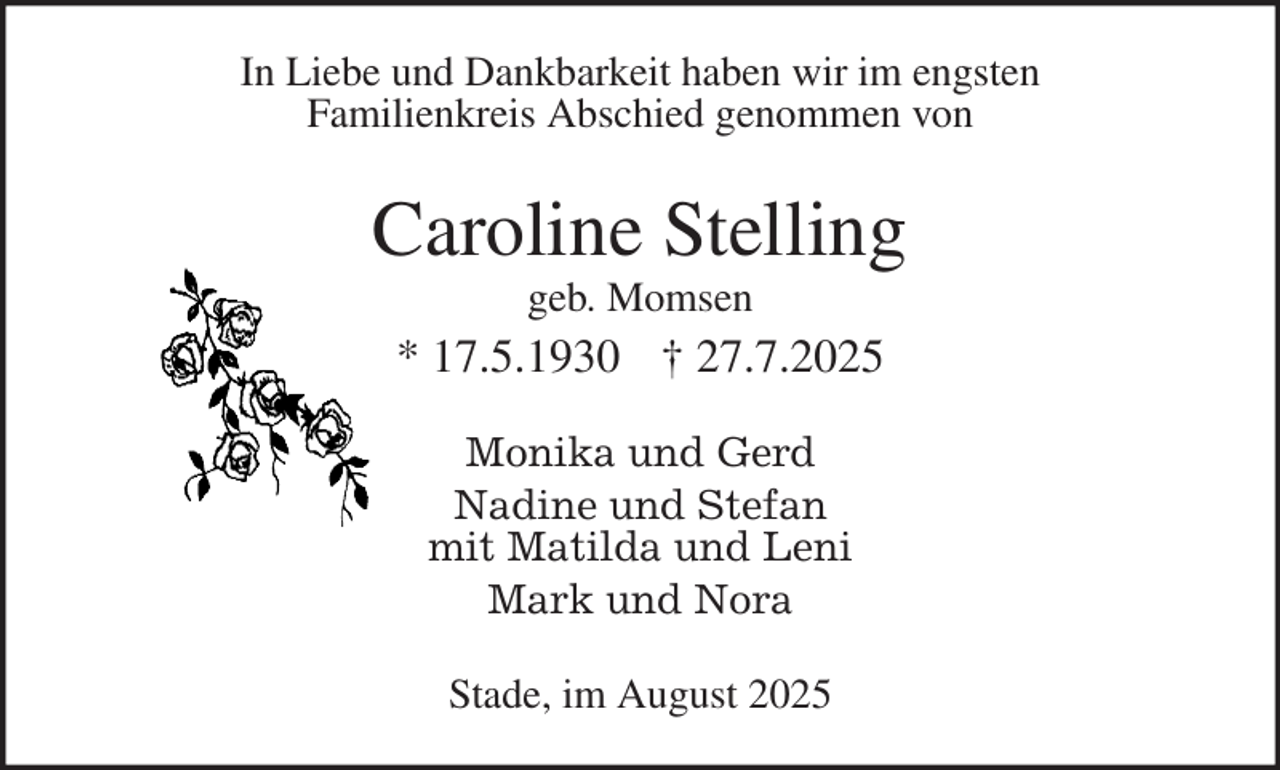 <p>Monika und Gerd<br />Nadine und Stefan<br />mit Matilda und Leni<br />Mark und Nora<br />Stade, im August 2025<br />Caroline Stelling<br />geb. Momsen<br />* 17.5.1930 † 27.7.2025<br />In Liebe und Dankbarkeit haben wir im engsten<br />Familienkreis Abschied genommen von</p>