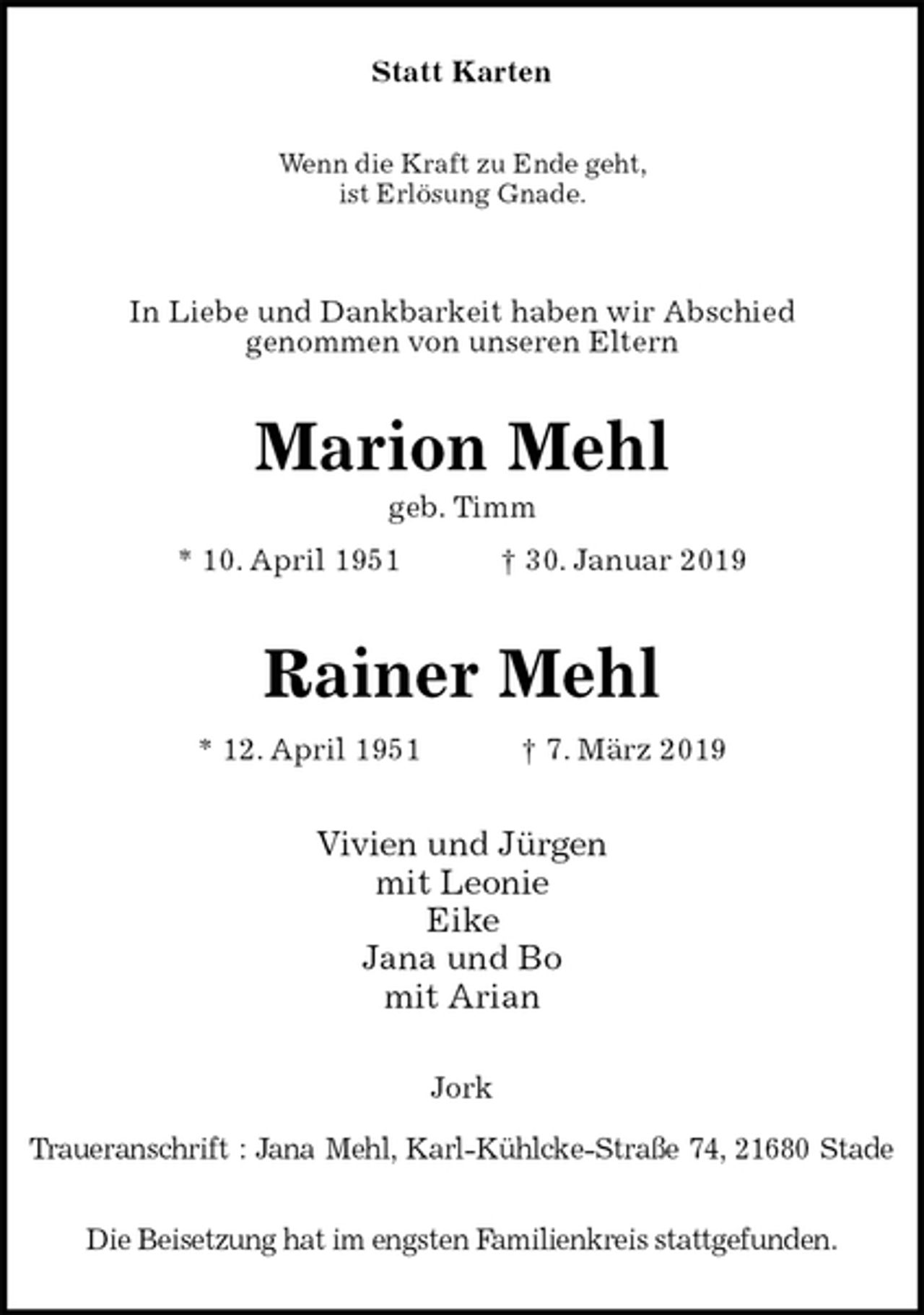 <p>Statt Karten<br />Wenn die Kraft zu Ende geht,<br />ist Erlösung Gnade.</p>
<p>In Liebe und Dankbarkeit haben wir Abschied<br />genommen von unseren Eltern<br />Marion Mehl<br />geb. Timm<br />* 10. April 1951 † 30. Januar 2019</p>
<p>Rainer Mehl<br />* 12. April 1951 † 7. März 2019<br />Vivien und Jürgen<br />mit Leonie<br />Eike<br />Jana und Bo<br />mit Arian<br />Jork</p>
<p>Traueranschrift : Jana Mehl, Karl-Kühlcke-Straße 74, 21680 Stade</p>
<p>Die Beisetzung hat im engsten Familienkreis stattgefunden.</p>