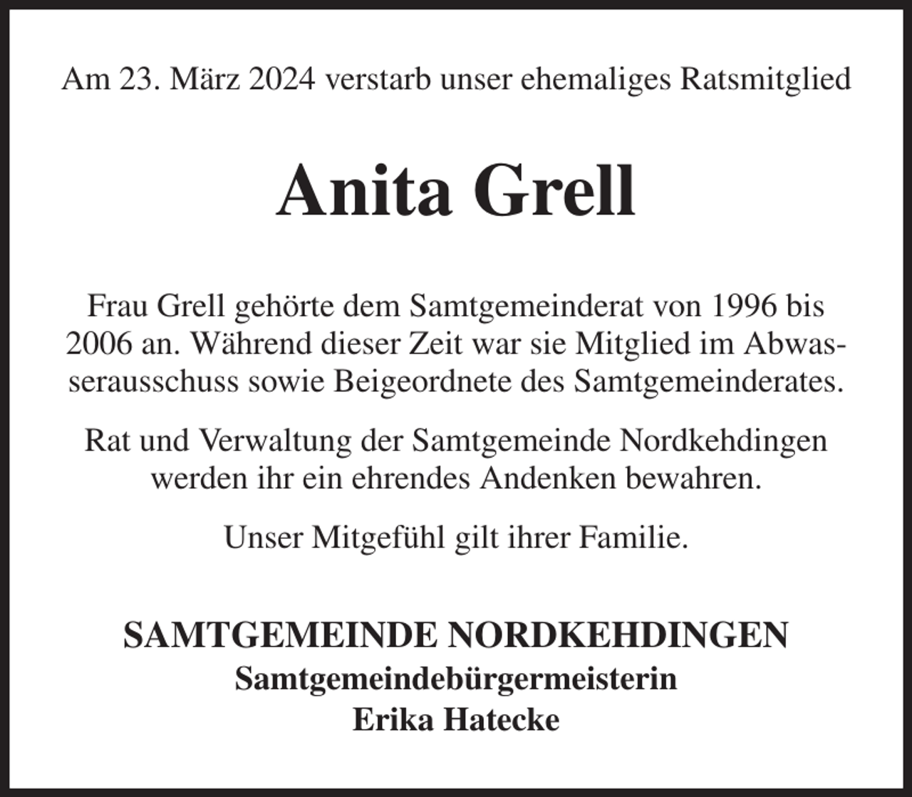 <p>Am 23. März 2024 verstarb unser ehemaliges Ratsmitglied<br />Anita Grell<br />Frau Grell gehörte dem Samtgemeinderat von 1996 bis 2006 an. Während dieser Zeit war sie Mitglied im Abwasserausschuss sowie Beigeordnete des Samtgemeinderates.</p><p>Rat und Verwaltung der Samtgemeinde Nordkehdingen werden ihr ein ehrendes Andenken bewahren.</p><p>Unser Mitgefühl gilt ihrer Familie.<br />SAMTGEMEINDE NORDKEHDINGEN<br />Samtgemeindebürgermeisterin<br />Erika Hatecke</p>