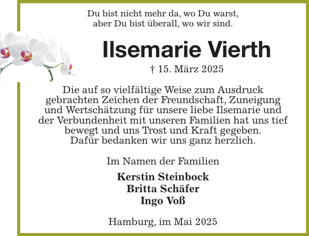 <p>Du bist nicht mehr da, wo Du warst,<br />aber Du bist überall, wo wir sind.<br />Ilsemarie Vierth<br />† 15. März 2025<br />Die auf so vielfältige Weise zum Ausdruck<br />gebrachten Zeichen der Freundschaft, Zuneigung und Wertschätzung für unsere liebe Ilsemarie und der Verbundenheit mit unseren Familien hat uns tief bewegt und uns Trost und Kraft gegeben.<br />Dafür bedanken wir uns ganz herzlich.<br />Im Namen der Familien<br />Kerstin Steinbock<br />Britta Schäfer<br />Ingo Voß<br />Hamburg, im Mai 2025</p>