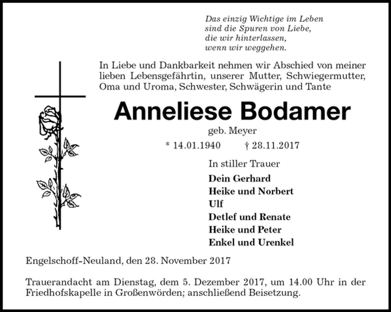 <p>Das einzig Wichtige im Leben<br />sind die Spuren von Liebe,<br />die wir hinterlassen,<br />wenn wir weggehen.<br />In Liebe und Dankbarkeit nehmen wir Abschied von meiner<br />lieben Lebensgefährtin, unserer Mutter, Schwiegermutter,<br />Oma und Uroma, Schwester, Schwägerin und Tante<br />Anneliese Bodamer<br />geb. Meyer<br />* 14.01.1940 † 28.11.2017<br />In stiller Trauer<br />Dein Gerhard<br />Heike und Norbert<br />Ulf<br />Detlef und Renate<br />Heike und Peter<br />Enkel und Urenkel<br />Engelschoff-Neuland, den 28. November 2017</p>
<p>Trauerandacht am Dienstag, dem 5. Dezember 2017, um 14.00 Uhr in der<br />Friedhofskapelle in Großenwörden; anschließend Beisetzung.</p>