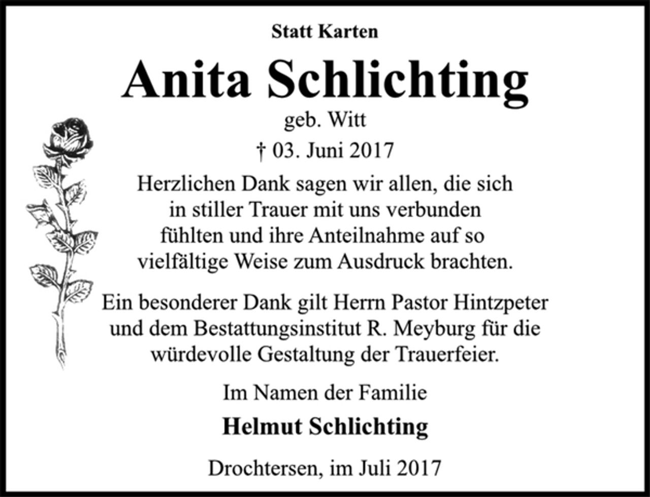 <p>Statt Karten</p><p>Anita Schlichting</p><p>geb. Witt<br />† 03. Juni 2017<br />Herzlichen Dank sagen wir allen, die sich<br />in stiller Trauer mit uns verbunden<br />fühlten und ihre Anteilnahme auf so<br />vielfältige Weise zum Ausdruck brachten.</p><p>Ein besonderer Dank gilt Herrn Pastor Hintzpeter<br />und dem Bestattungsinstitut R. Meyburg für die<br />würdevolle Gestaltung der Trauerfeier.</p><p>Im Namen der Familie</p><p>Helmut Schlichting</p><p>Drochtersen, im Juli 2017</p>