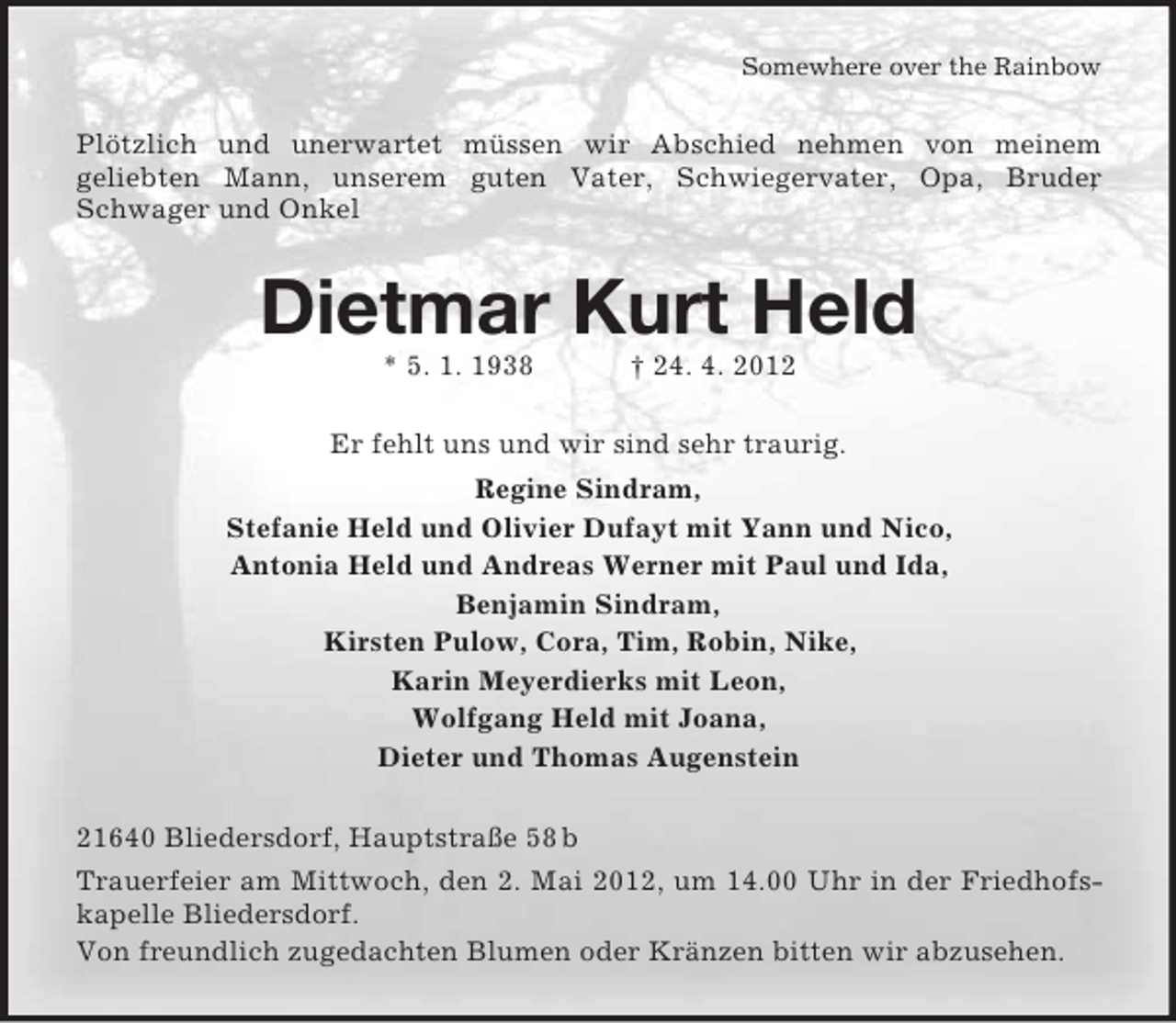 <p>Somewhere over the Rainbow</p><p>Plötzlich und unerwartet müssen wir Abschied nehmen von meinem<br />geliebten Mann, unserem guten Vater, Schwiegervater, Opa, Bruder<br />,<br />Schwager und Onkel</p><p>Dietmar Kurt Held<br />* 5. 1. 1938</p><p>† 24. 4. 2012</p><p>Er fehlt uns und wir sind sehr traurig.<br />Regine Sindram,<br />Stefanie Held und Olivier Dufayt mit Yann und Nico,<br />Antonia Held und Andreas Werner mit Paul und Ida,<br />Benjamin Sindram,<br />Kirsten Pulow, Cora, Tim, Robin, Nike,<br />Karin Meyerdierks mit Leon,<br />Wolfgang Held mit Joana,<br />Dieter und Thomas Augenstein<br />21640 Bliedersdorf, Hauptstraße 58 b<br />Trauerfeier am Mittwoch, den 2. Mai 2012, um 14.00 Uhr in der Friedhofskapelle Bliedersdorf.<br />Von freundlich zugedachten Blumen oder Kränzen bitten wir abzusehen.</p>