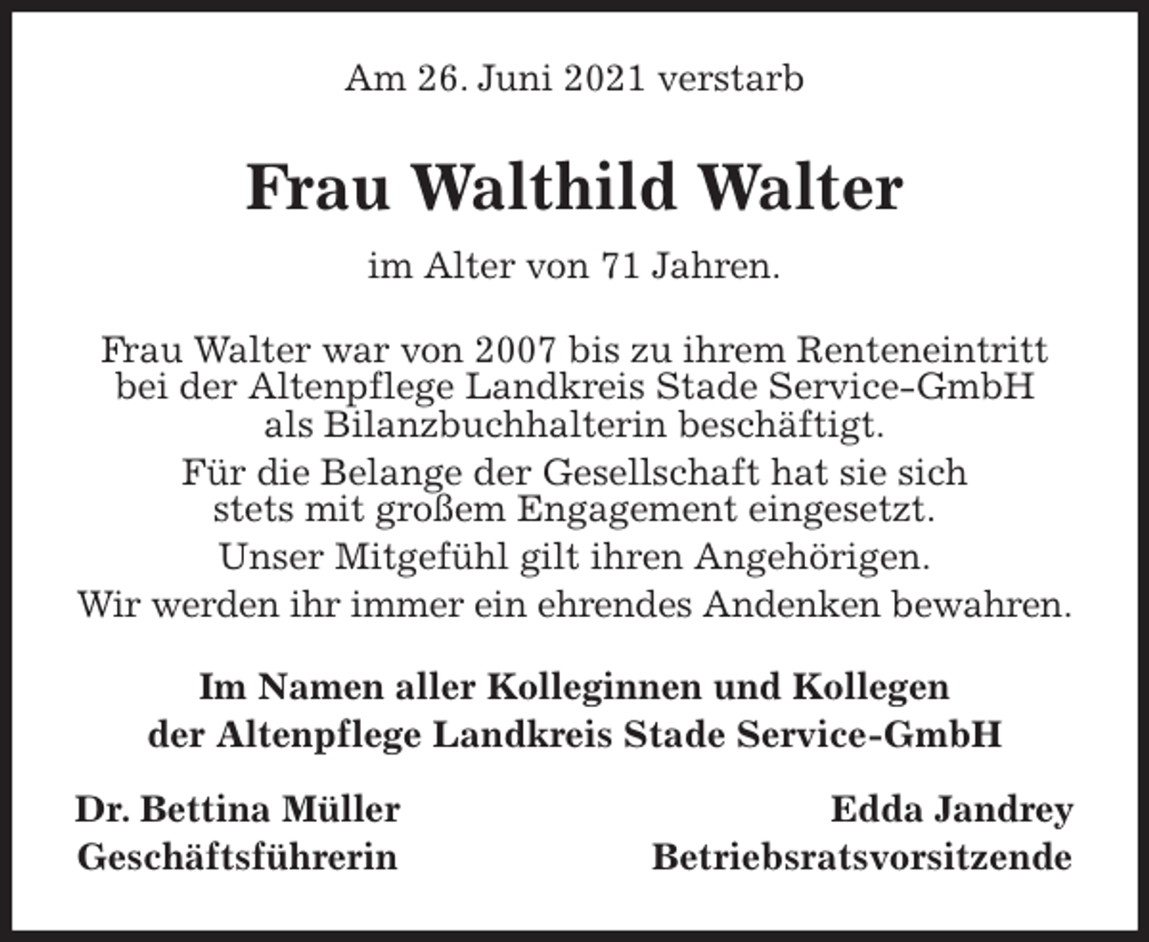 <p>Am 26. Juni 2021 verstarb<br />Frau Walthild Walter<br />im Alter von 71 Jahren.<br />Frau Walter war von 2007 bis zu ihrem Renteneintritt bei der Altenpflege Landkreis Stade Service-GmbH<br />als Bilanzbuchhalterin beschäftigt.<br />Für die Belange der Gesellschaft hat sie sich<br />stets mit großem Engagement eingesetzt.<br />Unser Mitgefühl gilt ihren Angehörigen.<br />Wir werden ihr immer ein ehrendes Andenken bewahren.<br />Im Namen aller Kolleginnen und Kollegen<br />der Altenpflege Landkreis Stade Service-GmbH</p>
<p>Dr. Bettina Müller Edda Jandrey<br />Geschäftsführerin Betriebsratsvorsitzende</p>