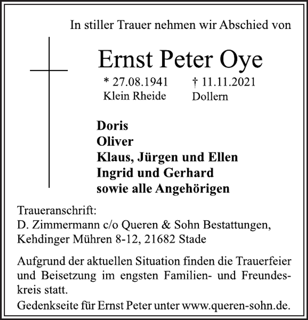 <p>In stiller Trauer nehmen wir Abschied von<br />Ernst Peter Oye<br />* 27.08.1941 † 11.11.2021<br />Klein Rheide Dollern<br />Doris<br />Oliver<br />Klaus, Jürgen und Ellen<br />Ingrid und Gerhard<br />sowie alle Angehörigen<br />Traueranschrift:<br />D. Zimmermann c/o Queren &amp; Sohn Bestattungen,<br />Kehdinger Mühren 8-12, 21682 Stade<br />Aufgrund der aktuellen Situation finden die Trauerfeier<br />und Beisetzung im engsten Familien- und Freundeskreis<br />statt.<br />Gedenkseite für Ernst Peter unter www.queren-sohn.de.</p>