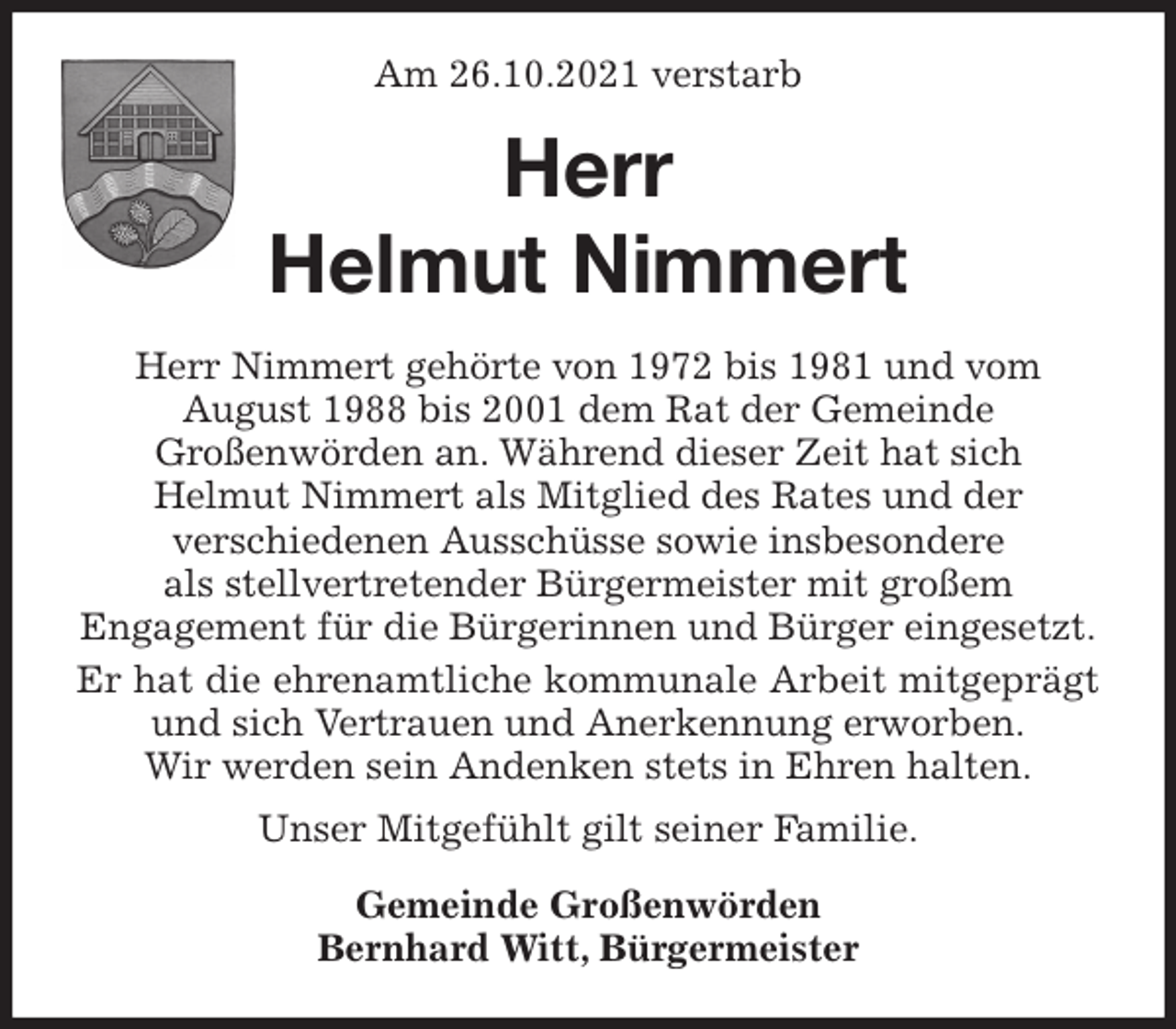 <p>Am 26.10.2021 verstarb<br />Herr<br />Helmut Nimmert<br />Herr Nimmert gehörte von 1972 bis 1981 und vom<br />August 1988 bis 2001 dem Rat der Gemeinde<br />Großenwörden an. Während dieser Zeit hat sich<br />Helmut Nimmert als Mitglied des Rates und der<br />verschiedenen Ausschüsse sowie insbesondere<br />als stellvertretender Bürgermeister mit großem<br />Engagement für die Bürgerinnen und Bürger eingesetzt.<br />Er hat die ehrenamtliche kommunale Arbeit mitgeprägt und sich Vertrauen und Anerkennung erworben.<br />Wir werden sein Andenken stets in Ehren halten.<br />Unser Mitgefühlt gilt seiner Familie.<br />Gemeinde Großenwörden<br />Bernhard Witt, Bürgermeister</p>