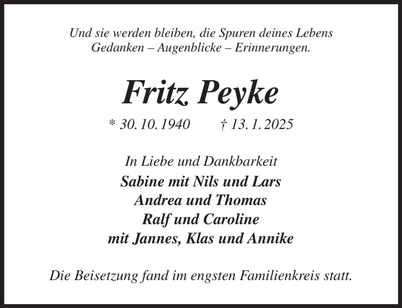 <p>Und sie werden bleiben, die Spuren deines Lebens<br />Gedanken - Augenblicke - Erinnerungen.<br />Fritz Peyke<br />* 30. 10. 1940 † 13. 1. 2025<br />In Liebe und Dankbarkeit<br />Sabine mit Nils und Lars<br />Andrea und Thomas<br />Ralf und Caroline<br />mit Jannes, Klas und Annike<br />Die Beisetzung fand im engsten Familienkreis statt.</p>