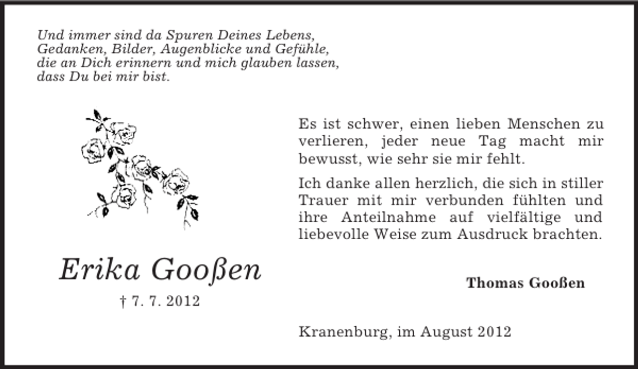 <p>Erika Gooßen<br />† 7. 7. 2012<br />Und immer sind da Spuren Deines Lebens,<br />Gedanken, Bilder, Augenblicke und Gefühle,<br />die an Dich erinnern und mich glauben lassen,<br />dass Du bei mir bist.<br />Es ist schwer, einen lieben Menschen zu verlieren, jeder neue Tag macht mir<br />bewusst, wie sehr sie mir fehlt.<br />Ich danke allen herzlich, die sich in stiller<br />Trauer mit mir verbunden fühlten und ihre Anteilnahme auf vielfältige und<br />liebevolle Weise zum Ausdruck brachten.<br />Thomas Gooßen<br />Kranenburg, im August 2012</p>
