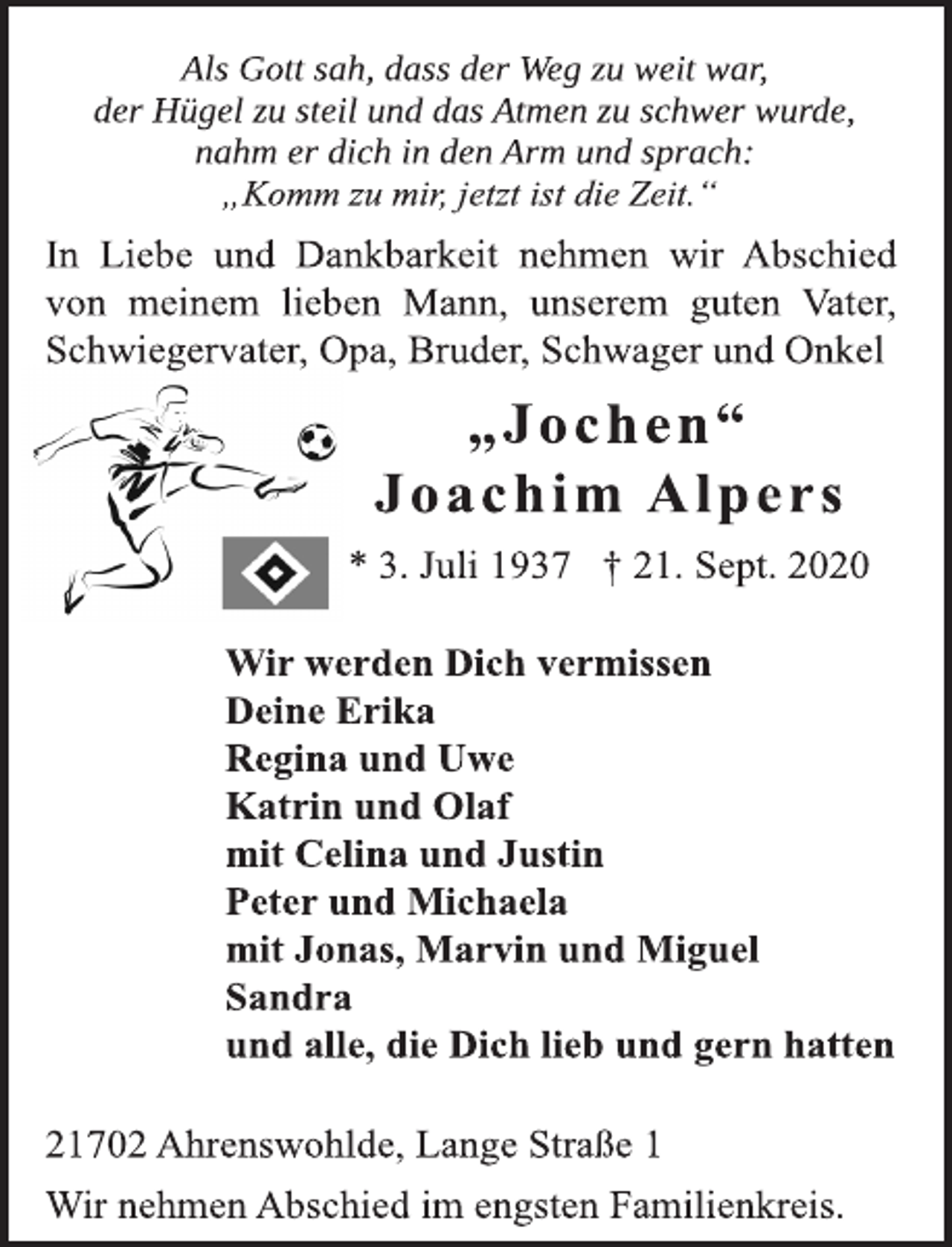 <p>Als Gott sah, dass der Weg zu weit war,<br />der Hügel zu steil und das Atmen zu schwer wurde,<br />nahm er dich in den Arm und sprach:<br />„Komm zu mir, jetzt ist die Zeit.“<br />In Liebe und Dankbarkeit nehmen wir Abschied<br />von meinem lieben Mann, unserem guten Vater,<br />Schwiegervater, Opa, Bruder, Schwager und Onkel<br />„Jochen“<br />Joachim Alpers<br />* 3. Juli 1937 † 21. Sept. 2020<br />Wir werden Dich vermissen<br />Deine Erika<br />Regina und Uwe<br />Katrin und Olaf<br />mit Celina und Justin<br />Peter und Michaela<br />mit Jonas, Marvin und Miguel<br />Sandra<br />und alle, die Dich lieb und gern hatten<br />21702 Ahrenswohlde, Lange Straße 1<br />Wir nehmen Abschied im engsten Familienkreis.</p>