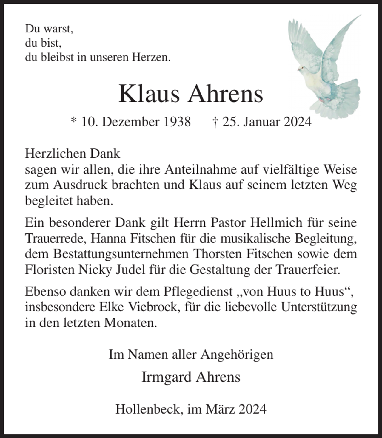 <p>Du warst,<br />du bist,<br />du bleibst in unseren Herzen.<br />Klaus Ahrens<br />* 10. Dezember 1938 † 25. Januar 2024<br />Herzlichen Dank<br />sagen wir allen, die ihre Anteilnahme auf vielfältige Weise zum Ausdruck brachten und Klaus auf seinem letzten Weg begleitet haben.<br />Ein besonderer Dank gilt Herrn Pastor Hellmich für seine Trauerrede, Hanna Fitschen für die musikalische Begleitung,<br />dem Bestattungsunternehmen Thorsten Fitschen sowie dem Floristen Nicky Judel für die Gestaltung der Trauerfeier.<br />Ebenso danken wir dem Pflegedienst „von Huus to Huus“,<br />insbesondere Elke Viebrock, für die liebevolle Unterstützung in den letzten Monaten.<br />Im Namen aller Angehörigen<br />Irmgard Ahrens<br />Hollenbeck, im März 2024</p>