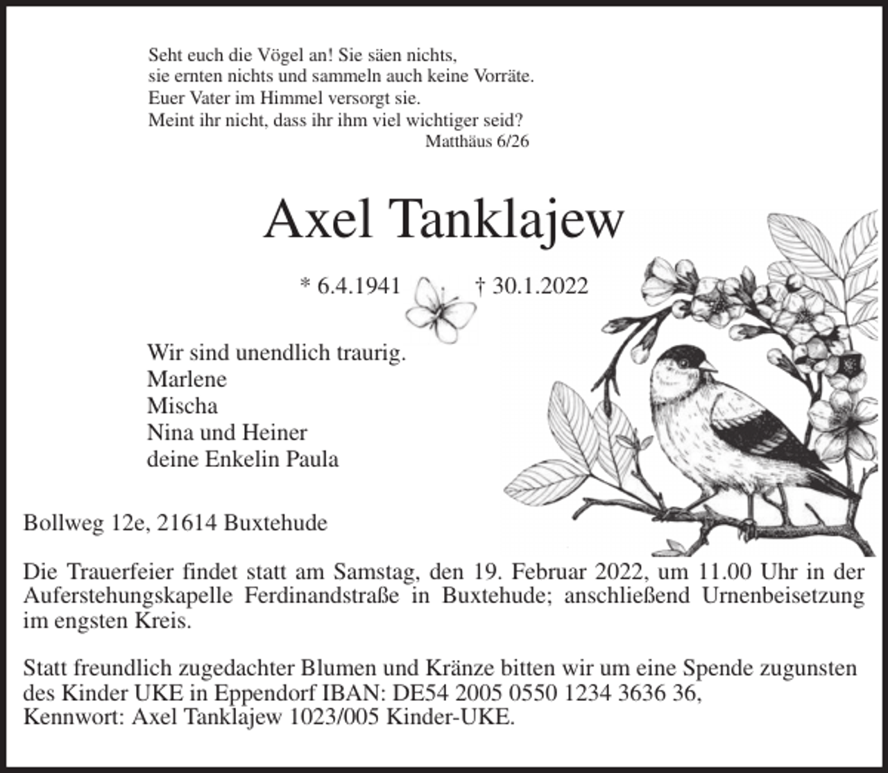 <p>Seht euch die Vögel an! Sie säen nichts,<br />sie ernten nichts und sammeln auch keine Vorräte.<br />Euer Vater im Himmel versorgt sie.<br />Meint ihr nicht, dass ihr ihm viel wichtiger seid?<br />Matthäus 6/26<br />Axel Tanklajew</p>
<p>* 6.4.1941 † 30.1.2022<br />Wir sind unendlich traurig.<br />Marlene<br />Mischa<br />Nina und Heiner<br />deine Enkelin Paula<br />Bollweg 12e, 21614 Buxtehude</p>
<p>Die Trauerfeier findet statt am Samstag, den 19. Februar 2022, um 11.00 Uhr in der<br />Auferstehungskapelle Ferdinandstraße in Buxtehude; anschließend Urnenbeisetzung<br />im engsten Kreis.</p>
<p>Statt freundlich zugedachter Blumen und Kränze bitten wir um eine Spende zugunsten des Kinder UKE in Eppendorf IBAN: DE54 2005 0550 1234 3636 36,<br />Kennwort: Axel Tanklajew 1023/005 Kinder-UKE.</p>