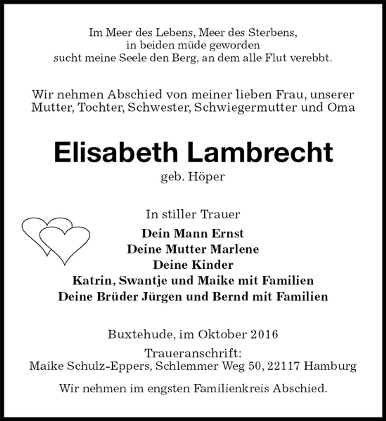 <p>Im Meer des Lebens, Meer des Sterbens,<br />in beiden müde geworden<br />sucht meine Seele den Berg, an dem alle Flut verebbt.<br />Wir nehmen Abschied von meiner lieben Frau, unserer Mutter, Tochter, Schwester, Schwiegermutter und Oma<br />Elisabeth Lambrecht<br />geb. Höper<br />In stiller Trauer<br />Dein Mann Ernst<br />Deine Mutter Marlene<br />Deine Kinder<br />Katrin, Swantje und Maike mit Familien<br />Deine Brüder Jürgen und Bernd mit Familien<br />Buxtehude, im Oktober 2016<br />Traueranschrift:<br />Maike Schulz-Eppers, Schlemmer Weg 50, 22117 Hamburg<br />Wir nehmen im engsten Familienkreis Abschied.</p>