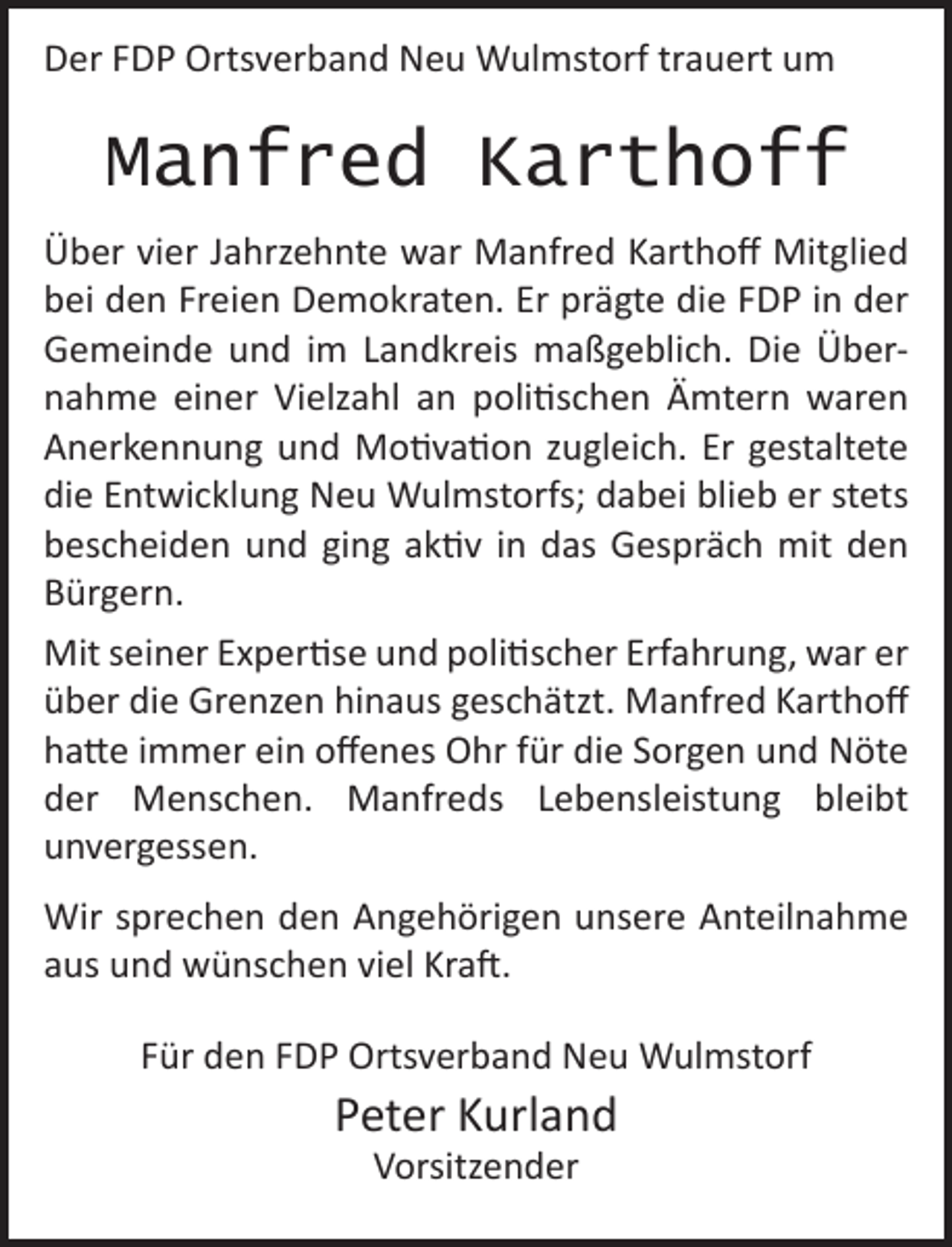 <p>Der FDP Ortsverband Neu Wulmstorf trauert um<br />Manfred Karthoff<br />Über vier Jahrzehnte war Manfred Karthoff Mitglied bei den<br />Freien Demokraten. Er prägte die FDP in der Gemeinde und<br />im Landkreis maßgeblich. Die Übernahme einer Vielzahl an<br />politischen Ämtern waren Anerkennung und Motivation<br />zugleich. Er gestaltete die Entwicklung Neu Wulmstorfs ;<br />dabei blieb er stets bescheiden und ging aktiv in das Gespräch<br />mit den Bürgern.<br />Mit seiner Expertise und politischer Erfahrung , war er über<br />die Grenzen hinaus geschätzt . Manfred Karthoff hatte immer<br />ein offenes Ohr für die Sorgen und Nöte der Menschen.<br />Manfreds Lebensleistung bleibt unvergessen.<br />Wir sprechen den Angehörigen unsere Anteilnahme<br />aus und wünschen viel Kraft .<br />Für den FDP Ortsverband Neu Wulmstorf<br />Peter Kurland<br />Vorsitzender</p>