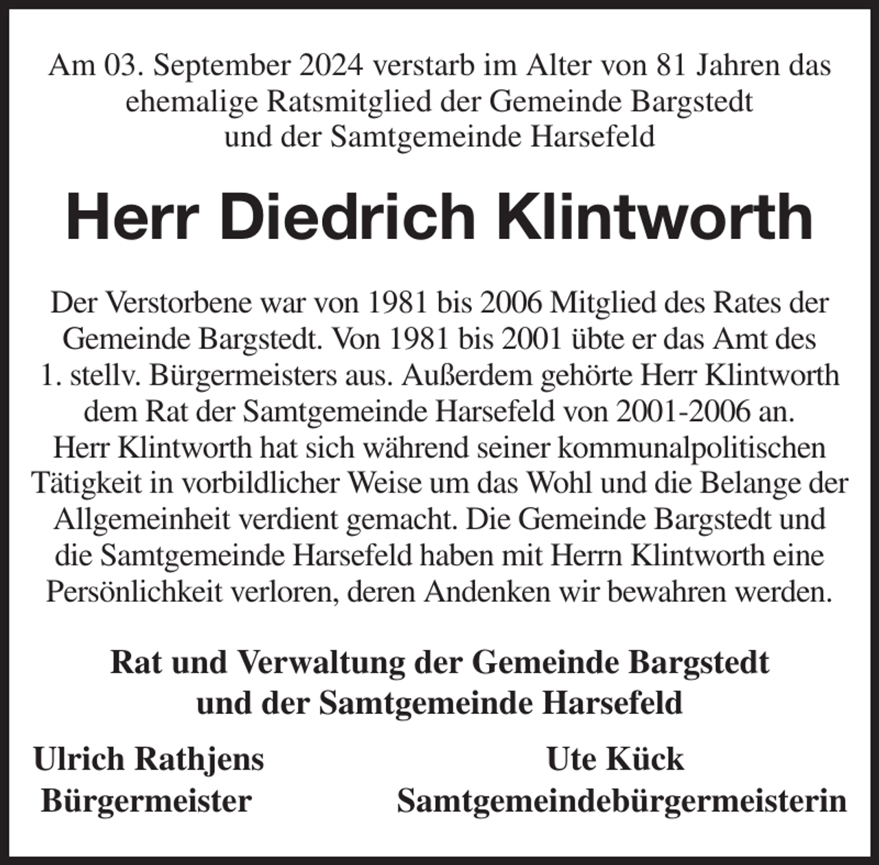 <p>Am 03. September 2024 verstarb im Alter von 81 Jahren das ehemalige Ratsmitglied der Gemeinde Bargstedt<br />und der Samtgemeinde Harsefeld<br />Herr Diedrich Klintworth<br />Der Verstorbene war von 1981 bis 2006 Mitglied des Rates der Gemeinde Bargstedt. Von 1981 bis 2001 übte er das Amt des<br />1. stellv. Bürgermeisters aus. Außerdem gehörte Herr Klintworth dem Rat der Samtgemeinde Harsefeld von 2001-2006 an.<br />Herr Klintworth hat sich während seiner kommunalpolitischen Tätigkeit in vorbildlicher Weise um das Wohl und die Belange der Allgemeinheit verdient gemacht. Die Gemeinde Bargstedt und die Samtgemeinde Harsefeld haben mit Herrn Klintworth eine Persönlichkeit verloren, deren Andenken wir bewahren werden.<br />Rat und Verwaltung der Gemeinde Bargstedt<br />und der Samtgemeinde Harsefeld<br />Ulrich Rathjens Ute Kück<br />Bürgermeister Samtgemeindebürgermeisterin</p>