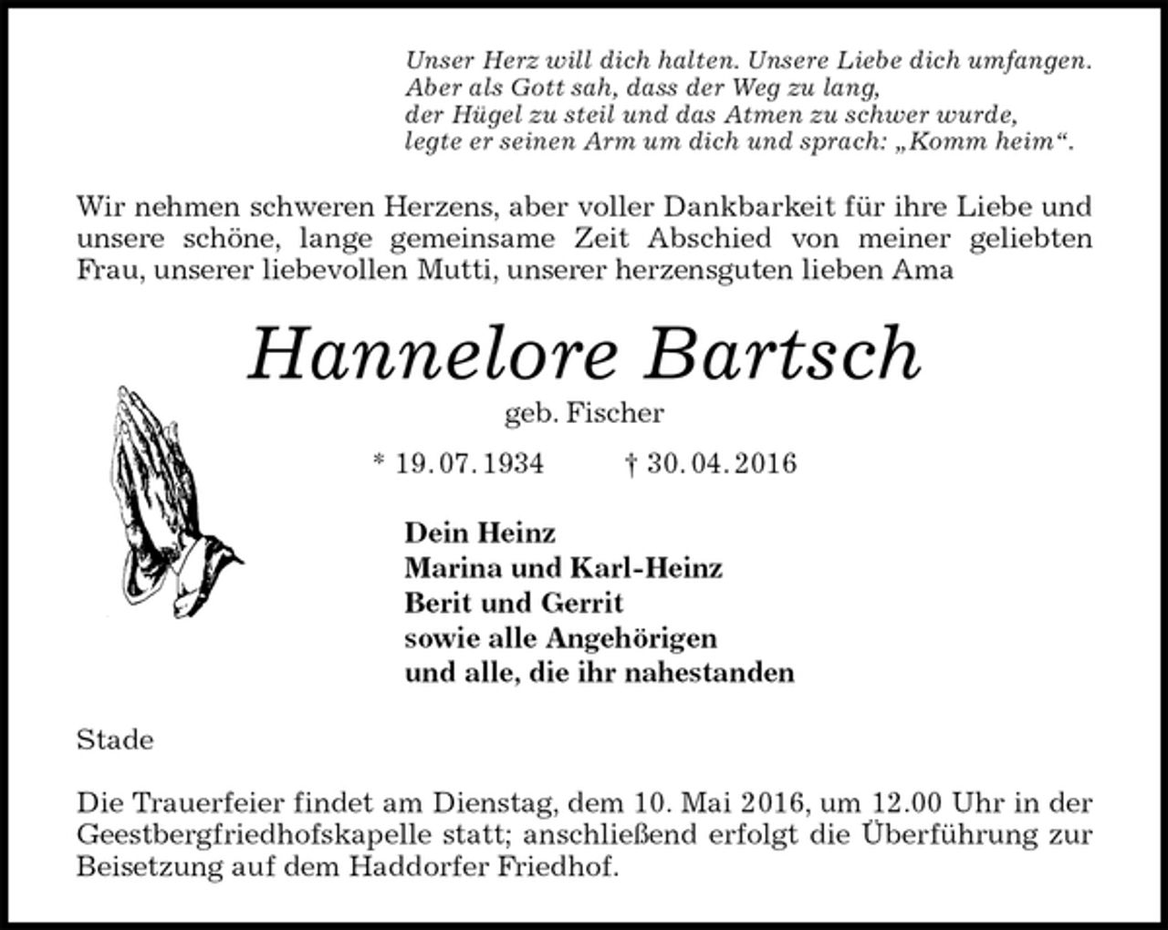 <p>Unser Herz will dich halten. Unsere Liebe dich umfangen.<br />Aber als Gott sah, dass der Weg zu lang,<br />der Hügel zu steil und das Atmen zu schwer wurde,<br />legte er seinen Arm um dich und sprach: „Komm heim“.<br />Wir nehmen schweren Herzens, aber voller Dankbarkeit für ihre Liebe und unsere schöne, lange gemeinsame Zeit Abschied von meiner geliebten<br />Frau, unserer liebevollen Mutti, unserer herzensguten lieben Ama<br />Hannelore Bartsch<br />geb. Fischer<br />* 19. 07. 1934 † 30. 04. 2016<br />Dein Heinz<br />Marina und Karl-Heinz<br />Berit und Gerrit<br />sowie alle Angehörigen<br />und alle, die ihr nahestanden<br />Stade</p>
<p>Die Trauerfeier findet am Dienstag, dem 10. Mai 2016, um 12.00 Uhr in der Geestbergfriedhofskapelle statt; anschließend erfolgt die Überführung zur Beisetzung auf dem Haddorfer Friedhof.</p>