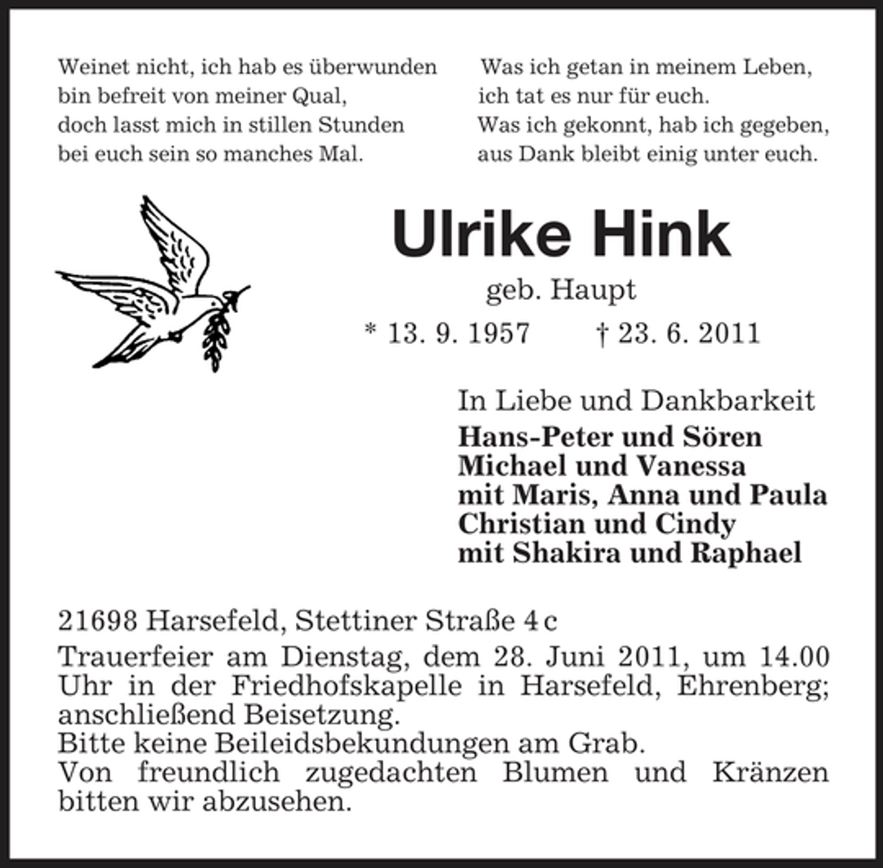 <p>Weinet nicht, ich hab es überwunden Was ich getan in meinem Leben,<br />bin befreit von meiner Qual, ich tat es nur für euch.<br />doch lasst mich in stillen Stunden Was ich gekonnt, hab ich gegeben,<br />bei euch sein so manches Mal. aus Dank bleibt einig unter euch.<br />Ulrike Hink<br />geb. Haupt<br />* 13. 9. 1957 † 23. 6. 2011<br />In Liebe und Dankbarkeit<br />Hans-Peter und Sören<br />Michael und Vanessa<br />mit Maris, Anna und Paula<br />Christian und Cindy<br />mit Shakira und Raphael<br />21698 Harsefeld, Stettiner Straße 4 c<br />Trauerfeier am Dienstag, dem 28. Juni 2011, um 14.00 Uhr in der Friedhofskapelle in Harsefeld, Ehrenberg; anschließend Beisetzung.<br />Bitte keine Beileidsbekundungen am Grab.<br />Von freundlich zugedachten Blumen und Kränzen<br />bitten wir abzusehen.</p>